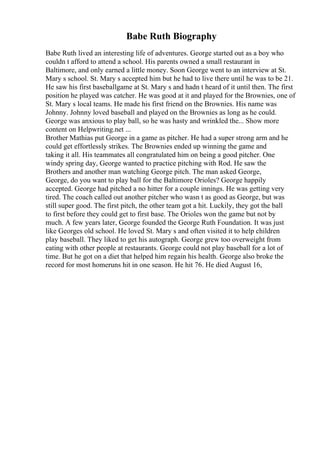 Babe Ruth Biography
Babe Ruth lived an interesting life of adventures. George started out as a boy who
couldn t afford to attend a school. His parents owned a small restaurant in
Baltimore, and only earned a little money. Soon George went to an interview at St.
Mary s school. St. Mary s accepted him but he had to live there until he was to be 21.
He saw his first baseballgame at St. Mary s and hadn t heard of it until then. The first
position he played was catcher. He was good at it and played for the Brownies, one of
St. Mary s local teams. He made his first friend on the Brownies. His name was
Johnny. Johnny loved baseball and played on the Brownies as long as he could.
George was anxious to play ball, so he was hasty and wrinkled the... Show more
content on Helpwriting.net ...
Brother Mathias put George in a game as pitcher. He had a super strong arm and he
could get effortlessly strikes. The Brownies ended up winning the game and
taking it all. His teammates all congratulated him on being a good pitcher. One
windy spring day, George wanted to practice pitching with Rod. He saw the
Brothers and another man watching George pitch. The man asked George,
George, do you want to play ball for the Baltimore Orioles? George happily
accepted. George had pitched a no hitter for a couple innings. He was getting very
tired. The coach called out another pitcher who wasn t as good as George, but was
still super good. The first pitch, the other team got a hit. Luckily, they got the ball
to first before they could get to first base. The Orioles won the game but not by
much. A few years later, George founded the George Ruth Foundation. It was just
like Georges old school. He loved St. Mary s and often visited it to help children
play baseball. They liked to get his autograph. George grew too overweight from
eating with other people at restaurants. George could not play baseball for a lot of
time. But he got on a diet that helped him regain his health. George also broke the
record for most homeruns hit in one season. He hit 76. He died August 16,
 