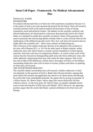 Stem Cell Paper . Framework. No Medical Advancement
Has
STEM CELL PAPER
FRAMEWORK
No medical advancement has ever been met with unanimous acceptance because it is
in the nature of man to not only question the present but the future. Stem cell research
currently presents itself as the nearest medical advancement in time of strong
contentious social and political climate. The debates on the scientific, political, and
ethical implications are intertwined in a discourse that practically leaves the United
States at a standstill in amidst this scientific revolution. Some of the questions that
seem to permeate this intersecting debates include what is a stem cell and what are the
implications of the different type that exist? Also, how will stem cell research and use
might affect the scientific and ... Show more content on Helpwriting.net ...
This is because of the marker molecules that has to be adjusted to the recipient of
the stem cells (Okarma,2011. p. 10). On the other hand, as Rader explains, unlike
embryonic stem cells which require a somatic nuclear transplant to control against
rejection, fetal stem cells have no antigenicity (Rader,). As earlier noted, most of the
sources heavily focused on distinguishing adult stem cells from embryonic stem cells
while indirectly categorizing fetal stem cells under the latter category. Due to this
fact and in light of the differences outline above, this paper will draw on the debates
surrounding embryonic stem cells in terms of science, politics and ethics in speaking
on fetal stem cell research.
THE INTERTWINED DEBATES
The scientific debate surrounding stem cell research, whether embryonic or fetal,
rest primarily on the question of motive. Rader takes the pro position, arguing that
stem (fetal) cell research and application has shown in its observations and through
his results that it has undoubtable potential. He argues this by giving an anecdote of
a fellow doctor, Dr. Deniss Nigro, whose stage four cancer practically left him
without a choice. As the story goes, Dr. Deniss Nigro, an equally reputable doctor
came to learn the benefits of fetal stem cells (Rader, 2010). However, the opposing
position argues that the results that Rader s patient attributed to the fetal stem cell
therapy
 