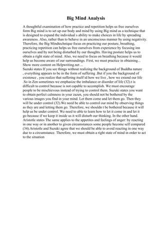 Big Mind Analysis
A thoughtful examination of how practice and repetition helps us free ourselves
form Big mind is to set up our body and mind by using Big mind as a technique that
is designed to expand the individual s ability to make choices in life by spreading
awareness. Also, rather than to behave in an unconscious manner by using negativity.
Therefore, the Big Mindtechnique focus on practicing our posture, breathing,
practicing repetition can helps us free ourselves from experience by focusing inn
ourselves and by not being disturbed by our thoughts. Having posture helps us to
obtain a right state of mind. Also, we need to focus on breathing because it would
help us become aware of our surroundings. First, we must practice in obtaining...
Show more content on Helpwriting.net ...
Suzuki states If you see things without realizing the background of Buddha nature
, everything appears to be in the form of suffering .But if you the background of
existence , you realize that suffering itself id how we live , how we extend our life
.So in Zen sometimes we emphasize the imbalance or disorder of life (32).t is
difficult to control because is not capable to accomplish. We must encourage
people to be mischievous instead of trying to control them. Suzuki states you want
to obtain perfect calmness in your zazen, you should not be bothered by the
various images you find in your mind. Let them come and let them go. Then they
will be under control (32).We need be able to control our mind by observing things
as they are and letting them go. Therefore, we shouldn t be bothered because it will
help us be under control. We need to able to learn how to let it come in and let it
go because if we keep it inside us it will disturb our thinking. In the other hand.
Aristotle states The same applies to the appetites and feelings of anger: by reacting
in one way or in another to given circumstances some people become self compared
(34).Aristotle and Suzuki agree that we should be able to avoid reacting in one way
due to a circumstance. Therefore, we must obtain a right state of mind in order to act
to the situation
 