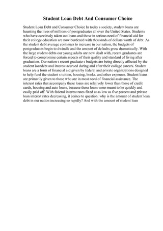 Student Loan Debt And Consumer Choice
Student Loan Debt and Consumer Choice In today s society, student loans are
haunting the lives of millions of postgraduates all over the United States. Students
who have carelessly taken out loans and those in serious need of financial aid for
their college education are now burdened with thousands of dollars worth of debt. As
the student debt average continues to increase in our nation, the budgets of
postgraduates begin to dwindle and the amount of defaults grow dramatically. With
the large student debts our young adults are now dealt with, recent graduates are
forced to compromise certain aspects of their quality and standard of living after
graduation. Our nation s recent graduate s budgets are being directly affected by the
student loandebt and interest accrued during and after their college careers. Student
loans are a form of financial aid given by federal and private organizations designed
to help fund the student s tuition, housing, books, and other expenses. Student loans
are primarily given to those who are in most need of financial assistance. The
interest rates that accompany these loans are relatively lower than those of credit
cards, housing and auto loans, because these loans were meant to be quickly and
easily paid off. With federal interest rates fixed at as low as five percent and private
loan interest rates decreasing, it comes to question: why is the amount of student loan
debt in our nation increasing so rapidly? And with the amount of student loan
 