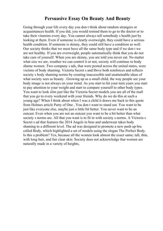 Persuasive Essay On Beauty And Beauty
Going through your life every day you don t think about random strangers or
acquaintances health. If you did, you would remind them to go to the doctor or to
take their vitamins every day. You cannot always tell somebody s health just by
looking at them. Even if someone is clearly overweight, they could have a serious
health condition. If someone is skinny, they could still have a condition as well.
Our society thinks that we must have all the same body type and if we don t we
are not healthy. If you are overweight, people automatically think that you do not
take care of yourself. When you are skinny, you are told you never eat. No matter
what size we are, weather we can control it or not, society will continue to body
shame women. Two company s ads, that were posted across the united states, were
victims of body shaming. Victoria Secret s and Dove both reinforces and reflects
society s body shaming norms by creating inaccessible and unattainable ideas of
what society sees as beauty . Growing up as a small child, the way people see your
body image is not always on your mind. As you start to hit your teen years you start
to pay attention to your weight and start to compare yourself to other body types.
You want to look slim just like the Victoria Secret models you see all of the mall
that you go to every weekend with your friends. Why do we do this at such a
young age? When I think about when I was a child it draws me back to this quote
from Holmes article Party of One , You don t want to stand out. You want to be
just like everyone else, maybe just a little bit better. You never want to be an
outcast. Even when you are not an outcast you want to be a bit better than what
society s norms are. All that you want is to fit in with society s norms. A Victoria s
Secret s ad that features the 2014 Angels in bras and underwear takes body
shaming to a different level. The ad was designed to promote a new push up bra
called Body, which highlighted a set of models using the slogan The Perfect Body.
Is this a problem? Yes, because all the women look almost the exact same; tall, thin,
with long hair, and fair clear skin. Society does not acknowledge that women are
naturally made in a variety of heights,
 