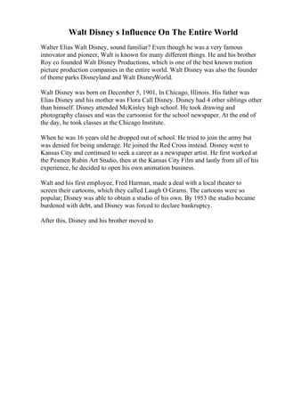 Walt Disney s Influence On The Entire World
Walter Elias Walt Disney, sound familiar? Even though he was a very famous
innovator and pioneer, Walt is known for many different things. He and his brother
Roy co founded Walt Disney Productions, which is one of the best known motion
picture production companies in the entire world. Walt Disney was also the founder
of theme parks Disneyland and Walt DisneyWorld.
Walt Disney was born on December 5, 1901, In Chicago, Illinois. His father was
Elias Disney and his mother was Flora Call Disney. Disney had 4 other siblings other
than himself. Disney attended McKinley high school. He took drawing and
photography classes and was the cartoonist for the school newspaper. At the end of
the day, he took classes at the Chicago Institute.
When he was 16 years old he dropped out of school. He tried to join the army but
was denied for being underage. He joined the Red Cross instead. Disney went to
Kansas City and continued to seek a career as a newspaper artist. He first worked at
the Pesmen Rubin Art Studio, then at the Kansas City Film and lastly from all of his
experience, he decided to open his own animation business.
Walt and his first employee, Fred Harman, made a deal with a local theater to
screen their cartoons, which they called Laugh O Grams. The cartoons were so
popular; Disney was able to obtain a studio of his own. By 1953 the studio became
burdened with debt, and Disney was forced to declare bankruptcy.
After this, Disney and his brother moved to
 