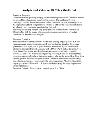 Analysis And Valuation Of China Mobile Ltd
Executive Summary
China is the fastest growing merging market over the past decades. China has become
the second largest economy, transform the country. The rapid growth bring
challengers that has theathen economic stality. Internally, the new leadership under
Xi Jingpin has set forth comprehensive reforms to address the economic imbalance,
social equity, environmental sustainability. Externally,
Following the country analysis, my group provides an analysis and valuation of
China Mobile Ltd, the largest telecommunication company in term of market
capitalization. Decribe Swot analysis.
Economic Overview:
Since the initiation of the economic reform and opening up policy in 1978, China
has experienced a rapid economic growth over the last few decades. An average
growth rate of 10% per year in gross domestic product (GDP) has transformed
China into the second largest economy with GDP of $9.240 trillion dollar in 2013.
Over 500 million people were lifted out of poverty as a result of its economic
success. As one of the world s fastest growing economy, China has expanded their
economic presence globally, with trading partners all over the world. Benefiting from
its demographic dividend and globalization, China has become the manufacturing
powerhouse and a major contributor to the world s economy. About 232 countries
import goods from China with U.S, Japan, and Korea being the major importers of
Chinese products.1
Economic Outlook: The extensive economic growth in China
 