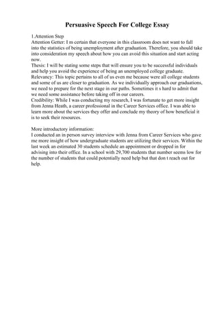 Persuasive Speech For College Essay
1.Attention Step
Attention Getter: I m certain that everyone in this classroom does not want to fall
into the statistics of being unemployment after graduation. Therefore, you should take
into consideration my speech about how you can avoid this situation and start acting
now.
Thesis: I will be stating some steps that will ensure you to be successful individuals
and help you avoid the experience of being an unemployed college graduate.
Relevancy: This topic pertains to all of us even me because were all college students
and some of us are closer to graduation. As we individually approach our graduations,
we need to prepare for the next stage in our paths. Sometimes it s hard to admit that
we need some assistance before taking off in our careers.
Credibility: While I was conducting my research, I was fortunate to get more insight
from Jenna Heath, a career professional in the Career Services office. I was able to
learn more about the services they offer and conclude my theory of how beneficial it
is to seek their resources.
More introductory information:
I conducted an in person survey interview with Jenna from Career Services who gave
me more insight of how undergraduate students are utilizing their services. Within the
last week an estimated 30 students schedule an appointment or dropped in for
advising into their office. In a school with 29,700 students that number seems low for
the number of students that could potentially need help but that don t reach out for
help.
 