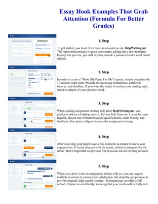 Essay Hook Examples That Grab
Attention (Formula For Better
Grades)
1. Step
To get started, you must first create an account on site HelpWriting.net.
The registration process is quick and simple, taking just a few moments.
During this process, you will need to provide a password and a valid email
address.
2. Step
In order to create a "Write My Paper For Me" request, simply complete the
10-minute order form. Provide the necessary instructions, preferred
sources, and deadline. If you want the writer to imitate your writing style,
attach a sample of your previous work.
3. Step
When seeking assignment writing help from HelpWriting.net, our
platform utilizes a bidding system. Review bids from our writers for your
request, choose one of them based on qualifications, order history, and
feedback, then place a deposit to start the assignment writing.
4. Step
After receiving your paper, take a few moments to ensure it meets your
expectations. If you're pleased with the result, authorize payment for the
writer. Don't forget that we provide free revisions for our writing services.
5. Step
When you opt to write an assignment online with us, you can request
multiple revisions to ensure your satisfaction. We stand by our promise to
provide original, high-quality content - if plagiarized, we offer a full
refund. Choose us confidently, knowing that your needs will be fully met.
Essay Hook Examples That Grab Attention (Formula For Better Grades) Essay Hook Examples That Grab
Attention (Formula For Better Grades)
 