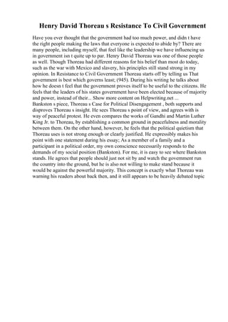 Henry David Thoreau s Resistance To Civil Government
Have you ever thought that the government had too much power, and didn t have
the right people making the laws that everyone is expected to abide by? There are
many people, including myself, that feel like the leadership we have influencing us
in government isn t quite up to par. Henry David Thoreau was one of those people
as well. Though Thoreau had different reasons for his belief than most do today,
such as the war with Mexico and slavery, his principles still stand strong in my
opinion. In Resistance to Civil Government Thoreau starts off by telling us That
government is best which governs least; (945). During his writing he talks about
how he doesn t feel that the government proves itself to be useful to the citizens. He
feels that the leaders of his states government have been elected because of majority
and power, instead of their... Show more content on Helpwriting.net ...
Bankston s piece, Thoreau s Case for Political Disengagement , both supports and
disproves Thoreau s insight. He sees Thoreau s point of view, and agrees with is
way of peaceful protest. He even compares the works of Gandhi and Martin Luther
King Jr. to Thoreau, by establishing a common ground in peacefulness and morality
between them. On the other hand, however, he feels that the political quietism that
Thoreau uses is not strong enough or clearly justified. He expressibly makes his
point with one statement during his essay; As a member of a family and a
participant in a political order, my own conscience necessarily responds to the
demands of my social position (Bankston). For me, it is easy to see where Bankston
stands. He agrees that people should just not sit by and watch the government run
the country into the ground, but he is also not willing to make stand because it
would be against the powerful majority. This concept is exactly what Thoreau was
warning his readers about back then, and it still appears to be heavily debated topic
 