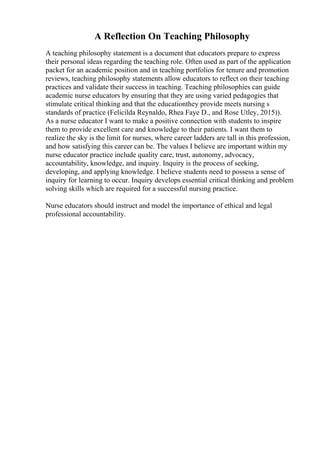 A Reflection On Teaching Philosophy
A teaching philosophy statement is a document that educators prepare to express
their personal ideas regarding the teaching role. Often used as part of the application
packet for an academic position and in teaching portfolios for tenure and promotion
reviews, teaching philosophy statements allow educators to reflect on their teaching
practices and validate their success in teaching. Teaching philosophies can guide
academic nurse educators by ensuring that they are using varied pedagogies that
stimulate critical thinking and that the educationthey provide meets nursing s
standards of practice (Felicilda Reynaldo, Rhea Faye D., and Rose Utley, 2015)).
As a nurse educator I want to make a positive connection with students to inspire
them to provide excellent care and knowledge to their patients. I want them to
realize the sky is the limit for nurses, where career ladders are tall in this profession,
and how satisfying this career can be. The values I believe are important within my
nurse educator practice include quality care, trust, autonomy, advocacy,
accountability, knowledge, and inquiry. Inquiry is the process of seeking,
developing, and applying knowledge. I believe students need to possess a sense of
inquiry for learning to occur. Inquiry develops essential critical thinking and problem
solving skills which are required for a successful nursing practice.
Nurse educators should instruct and model the importance of ethical and legal
professional accountability.
 