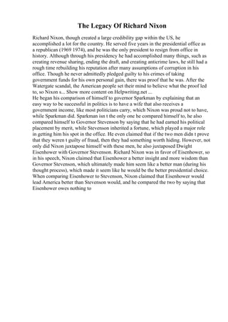 The Legacy Of Richard Nixon
Richard Nixon, though created a large credibility gap within the US, he
accomplished a lot for the country. He served five years in the presidential office as
a republican (1969 1974), and he was the only president to resign from office in
history. Although through his presidency he had accomplished many things, such as
creating revenue sharing, ending the draft, and creating anticrime laws, he still had a
rough time rebuilding his reputation after many assumptions of corruption in his
office. Though he never admittedly pledged guilty to his crimes of taking
government funds for his own personal gain, there was proof that he was. After the
Watergate scandal, the American people set their mind to believe what the proof led
to, so Nixon s... Show more content on Helpwriting.net ...
He began his comparison of himself to governor Sparkman by explaining that an
easy way to be successful in politics is to have a wife that also receives a
government income, like most politicians carry, which Nixon was proud not to have,
while Sparkman did. Sparkman isn t the only one he compared himself to, he also
compared himself to Governor Stevenson by saying that he had earned his political
placement by merit, while Stevenson inherited a fortune, which played a major role
in getting him his spot in the office. He even claimed that if the two men didn t prove
that they weren t guilty of fraud, then they had something worth hiding. However, not
only did Nixon juxtapose himself with these men, he also juxtaposed Dwight
Eisenhower with Governor Stevenson. Richard Nixon was in favor of Eisenhower, so
in his speech, Nixon claimed that Eisenhower a better insight and more wisdom than
Governor Stevenson, which ultimately made him seem like a better man (during his
thought process), which made it seem like he would be the better presidential choice.
When comparing Eisenhower to Stevenson, Nixon claimed that Eisenhower would
lead America better than Stevenson would, and he compared the two by saying that
Eisenhower owes nothing to
 