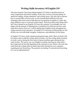 Writing Skills Inventory Of English 219
This past semester I have been taking English 219 which is formally known as
essay composition and critical reading. In this class we have focussed mainly on
analytical reading, writing summaries, and writing essays. Not only did we discuss
how to successfully write an essay we also learned about different tools and
techniques that can be used to help discover our position in regards to a topic and
many different ways to overcome writers block. There have been many things that I
feel I have learned in our English 219 class this semester. Even though I am very
happy with the amount of learningI have completed I do still however have some
areas that I need to focus on. I will be taking more English classes throughout my
college and university education. In English 219 is has been confirmed that we will
all have our own individual strengths, weaknesses, and ambitions for the future.
In English 219 I have really enhanced and gained many skills. Most of which I did
not realize until we did the writing skills inventory. For the writing skills inventory
we took a survey during the first week of classes and then again during the last
week of class. The survey was very helpful in actually showing me what skills I
have improved on from the beginning of the semester to now which is the end. One
result from the writing skills inventory that really shocked me was a question
regarding private freewriting. The question was asking if I used private freewriting
as a way to understand how
 