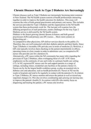 Chronic Diseases Such As Type 2 Diabetes Are Increasingly
Chronic diseases such as Type 2 Diabetes are increasingly becoming more common
in New Zealand. The NZ health system consists of health professionals interacting
together in order to improve the health outcomes for diabetics. This essay will
examine the roles of both general practitioners and primary care nurses. This includes
the services provided for Type 2 Diabetes and the organisations in the NZ health
system that these professionals work for. The last part will examine how the
differing perspectives of each profession, creates challenges for the way Type 2
Diabetes service is delivered by the NZ health system.
Diabetes is the fastest growing chronic disease in history and both general
practitioners (GPs) and primary care (PC) nurses ... Show more content on
Helpwriting.net ...
As compared to other physicians, GPs deliver services directly to the public (3).
Therefore, they are well connected with their diabetic patients and their family. Since
Type 2 Diabetes is incurable, GPs provide cure in terms of medicine (3). However, a
GPs role typically involves them checking on the patient intermittently in offices,
operating rooms or clinic rounds in order to administer cure, as compared to PC
nurses who provide care for a duration (3).
Alternatively, a PC nurse within the NZ community has many roles regarding the
provision of Type 2 Diabetes, often overlapping those of a GP. A PC nurse
emphasizes on the continuity of care and works in a primary health care setting
(17). In NZ, registered PC nurses care for and support patients in a range of
settings, including clinics, residential care facilities or the patient s home (3).
Nurses are by far the largest health workforce group, so play an essential role in
diabetes care and education, such as health promotion (6). Nurses in NZ run the
wards in hospitals and tend to be regularly in contact with the patients (3). In relation
to Type 2 Diabetes, PC nurses monitor and assess the patient as well as record any
important changes (3). This also involves coordinating and carrying out nursing care
to improve the patient s health (3). In contrast with GPs who mainly focus on
diagnosing and treating the patient, a PC nurses role involves
 
