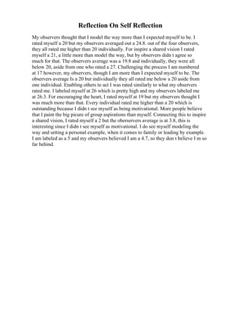 Reflection On Self Reflection
My observers thought that I model the way more than I expected myself to be. I
rated myself a 20 but my observers averaged out a 24.8. out of the four observers,
they all rated me higher than 20 individually. For inspire a shared vision I rated
myself a 21, a little more than model the way, but by observers didn t agree so
much for that. The observers average was a 19.8 and individually, they were all
below 20, aside from one who rated a 27. Challenging the process I am numbered
at 17 however, my observers, though I am more than I expected myself to be. The
observers average Is a 20 but individually they all rated me below a 20 aside from
one individual. Enabling others to act I was rated similarly to what my observers
rated me. I labeled myself at 26 which is pretty high and my observers labeled me
at 26.3. For encouraging the heart, I rated myself at 19 but my observers thought I
was much more than that. Every individual rated me higher than a 20 which is
outstanding because I didn t see myself as being motivational. More people believe
that I paint the big picure of group aspirations than myself. Connecting this to inspire
a shared vision, I rated myself a 2 but the oberservers average is at 3.8, this is
interesting since I didn t see myself as motivational. I do see myself modeling the
way and setting a personal example, when it comes to family or leading by example.
I am labeled as a 5 and my observers believed I am a 4.7, so they don t believe I m so
far behind.
 