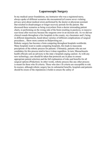 Laparoscopic Surgery
In my medical career foundations, my instructor who was a registered nurse,
always spoke of different scenarios she encountered (of course never violating
privacy acts) about medical errors performed by the doctor or physician assistant
that resulted in disadvantages or longer recovery periods for the patient. She
discussed these scenarios as being everywhere from a doctor misreading patient
charts, to performing on the wrong side of the brain resulting in paralysis, to massive
scar tissue after recovery because the surgeons error in an incision site. As we did our
clinical rounds throughout a few hospitals in the county, my classmates and I, being
in different departments, heard about varieties of different complications of surgical
procedures... Show more content on Helpwriting.net ...
Robotic surgery has become a form competing throughout hospitals worldwide.
Many hospitals want to outdo competing hospitals, this leads to inaccurate
perceptions of the robotic process for patients. Ultimately, patients who are not
candidates for this process tend to have it done regardless. In turn, Massachusetts
health officials sent an advisory to the state s hospitals urging caution: As with any
new technology, care should be taken that protocols are in place to ensure
appropriate patient selection and the full explanation of risks and benefits for all
surgical options (Pinkerton). In other words, robotic process like any other process
is meant for those who fit criteria. Those who don t fit criteria are susceptible to risk.
In essence, although robotic surgery has its substantial benefits, hospitals and patients
should be aware of the stipulations it holds to ensure the safety of
 