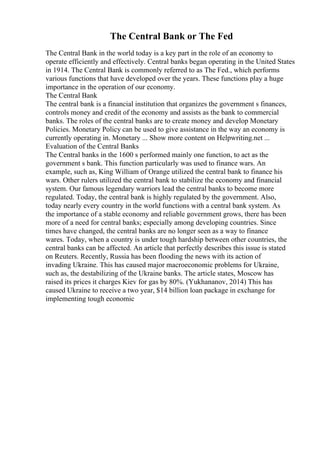 The Central Bank or The Fed
The Central Bank in the world today is a key part in the role of an economy to
operate efficiently and effectively. Central banks began operating in the United States
in 1914. The Central Bank is commonly referred to as The Fed., which performs
various functions that have developed over the years. These functions play a huge
importance in the operation of our economy.
The Central Bank
The central bank is a financial institution that organizes the government s finances,
controls money and credit of the economy and assists as the bank to commercial
banks. The roles of the central banks are to create money and develop Monetary
Policies. Monetary Policy can be used to give assistance in the way an economy is
currently operating in. Monetary ... Show more content on Helpwriting.net ...
Evaluation of the Central Banks
The Central banks in the 1600 s performed mainly one function, to act as the
government s bank. This function particularly was used to finance wars. An
example, such as, King William of Orange utilized the central bank to finance his
wars. Other rulers utilized the central bank to stabilize the economy and financial
system. Our famous legendary warriors lead the central banks to become more
regulated. Today, the central bank is highly regulated by the government. Also,
today nearly every country in the world functions with a central bank system. As
the importance of a stable economy and reliable government grows, there has been
more of a need for central banks; especially among developing countries. Since
times have changed, the central banks are no longer seen as a way to finance
wares. Today, when a country is under tough hardship between other countries, the
central banks can be affected. An article that perfectly describes this issue is stated
on Reuters. Recently, Russia has been flooding the news with its action of
invading Ukraine. This has caused major macroeconomic problems for Ukraine,
such as, the destabilizing of the Ukraine banks. The article states, Moscow has
raised its prices it charges Kiev for gas by 80%. (Yukhananov, 2014) This has
caused Ukraine to receive a two year, $14 billion loan package in exchange for
implementing tough economic
 
