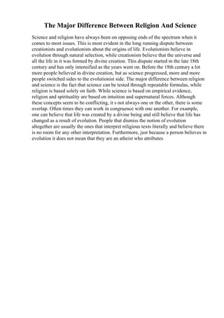 The Major Difference Between Religion And Science
Science and religion have always been on opposing ends of the spectrum when it
comes to most issues. This is most evident in the long running dispute between
creationists and evolutionists about the origins of life. Evolutionists believe in
evolution through natural selection, while creationists believe that the universe and
all the life in it was formed by divine creation. This dispute started in the late 18th
century and has only intensified as the years went on. Before the 18th century a lot
more people believed in divine creation, but as science progressed, more and more
people switched sides to the evolutionist side. The major difference between religion
and science is the fact that science can be tested through repeatable formulas, while
religion is based solely on faith. While science is based on empirical evidence,
religion and spirituality are based on intuition and supernatural forces. Although
these concepts seem to be conflicting, it s not always one or the other, there is some
overlap. Often times they can work in congruence with one another. For example,
one can believe that life was created by a divine being and still believe that life has
changed as a result of evolution. People that dismiss the notion of evolution
altogether are usually the ones that interpret religious texts literally and believe there
is no room for any other interpretation. Furthermore, just because a person believes in
evolution it does not mean that they are an atheist who attributes
 