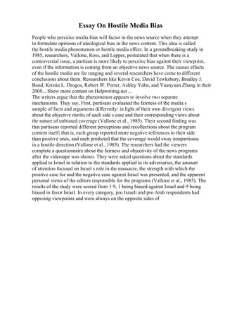 Essay On Hostile Media Bias
People who perceive media bias will factor in the news source when they attempt
to formulate opinions of ideological bias in the news content. This idea is called
the hostile media phenomenon or hostile media effect. In a groundbreaking study in
1985, researchers, Vallone, Ross, and Lepper, postulated that when there is a
controversial issue, a partisan is more likely to perceive bias against their viewpoint,
even if the information is coming from an objective news source. The causes effects
of the hostile media are far ranging and several researchers have come to different
conclusions about them. Researchers like Kevin Coe, David Tewksbury, Bradley J.
Bond, Kristin L. Drogos, Robert W. Porter, Ashley Yahn, and Yuanyuan Zhang in their
2008... Show more content on Helpwriting.net ...
The writers argue that the phenomenon appears to involve two separate
mechanisms. They say, First, partisans evaluated the fairness of the media s
sample of facts and arguments differently: in light of their own divergent views
about the objective merits of each side s case and their corresponding views about
the nature of unbiased coverage (Vallone et al., 1985). Their second finding was
that partisans reported different perceptions and recollections about the program
content itself; that is, each group reported more negative references to their side
than positive ones, and each predicted that the coverage would sway nonpartisans
in a hostile direction (Vallone et al., 1985). The researchers had the viewers
complete a questionnaire about the fairness and objectivity of the news programs
after the videotape was shown. They were asked questions about the standards
applied to Israel in relation to the standards applied to its adversaries, the amount
of attention focused on Israel s role in the massacre, the strength with which the
positive case for and the negative case against Israel was presented, and the apparent
personal views of the editors responsible for the programs (Vallone et al., 1985). The
results of the study were scored from 1 9, 1 being biased against Israel and 9 being
biased in favor Israel. In every category, pro Israeli and pro Arab respondents had
opposing viewpoints and were always on the opposite sides of
 