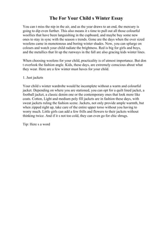 The For Your Child s Winter Essay
You can t miss the nip in the air, and as the year draws to an end, the mercury is
going to dip even further. This also means it s time to pull out all those colourful
woollies that have been languishing in the cupboard, and maybe buy some new
ones to stay in sync with the season s trends. Gone are the days when the over sized
woolens came in monotonous and boring winter shades. Now, you can splurge on
colours and watch your child radiate the brightness. Red is big for girls and boys,
and the metallics that lit up the runways in the fall are also gracing kids winter lines.
When choosing woolens for your child, practicality is of utmost importance. But don
t overlook the fashion angle. Kids, these days, are extremely conscious about what
they wear. Here are a few winter must haves for your child.
1. Just jackets
Your child s winter wardrobe would be incomplete without a warm and colourful
jacket. Depending on where you are stationed, you can opt for a quilt lined jacket, a
football jacket, a classic denim one or the contemporary ones that look more like
coats. Cotton, Light and medium poly fill jackets are in fashion these days, with
sweat jackets ruling the fashion scene. Jackets, not only provide ample warmth, but
when zipped right up, take care of the entire upper torso without you having to
worry much. Little girls can add a few frills and flowers to their jackets without
thinking twice. And if it s not too cold, they can even go for chic shrugs.
Tip: Here s a word
 