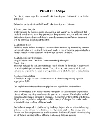 Pt2520 Unit 6 Steps
Q1. List six major steps that you would take in setting up a database for a particular
enterprise.
Following are the six steps that I would take in setting up a database:
1.Requirement analysis
Understanding the business model of enterprise and identifying the entities of that
model is the first step in setting up database. Requirements analysis includes tasks of
determining the needs or conditions to meet. Requirement specification document
will be generated at the end of this step.
2.Defining a model
Database model defines the logical structure of the database by determining manner
in which the data will be stored. Relational model is one of the most popular database
models, which defines tables and relationships between the tables.
3.Defining integrity Constraints
Integrity constraints ... Show more content on Helpwriting.net ...
Create views
This step includes the task of describing a subset of data for each type of user based
on his/her privileges and requirements. This is done to ensure that no additional
information is given to the user. Views provide a level of abstraction to the database.
6.Initialize the database
After above 5 steps are done, create/initialize the database by adding tuples in
appropriate fields.
Q2. Explain the difference between physical and logical data independence.
Data independence is the ability to make changes in the definition and organization
of data without requiring any changes in application programs. Each higher level of
the data architecture is immune to changes of the next lower level of the architecture.
Physical and logical data independence differ in type of changes that can be made
without affecting working of higher levels.
Logical data independence is the ability to change logical schema without changing
external schema or user view. In simple words, format used for data storage and
format used for data presentation are independent. Such modifications include adding
an attribute in existing table or adding a relationship between existing
 