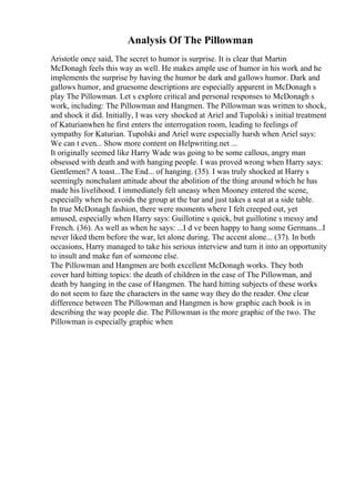 Analysis Of The Pillowman
Aristotle once said, The secret to humor is surprise. It is clear that Martin
McDonagh feels this way as well. He makes ample use of humor in his work and he
implements the surprise by having the humor be dark and gallows humor. Dark and
gallows humor, and gruesome descriptions are especially apparent in McDonagh s
play The Pillowman. Let s explore critical and personal responses to McDonagh s
work, including: The Pillowman and Hangmen. The Pillowman was written to shock,
and shock it did. Initially, I was very shocked at Ariel and Tupolski s initial treatment
of Katurianwhen he first enters the interrogation room, leading to feelings of
sympathy for Katurian. Tupolski and Ariel were especially harsh when Ariel says:
We can t even... Show more content on Helpwriting.net ...
It originally seemed like Harry Wade was going to be some callous, angry man
obsessed with death and with hanging people. I was proved wrong when Harry says:
Gentlemen? A toast...The End... of hanging. (35). I was truly shocked at Harry s
seemingly nonchalant attitude about the abolition of the thing around which he has
made his livelihood. I immediately felt uneasy when Mooney entered the scene,
especially when he avoids the group at the bar and just takes a seat at a side table.
In true McDonagh fashion, there were moments where I felt creeped out, yet
amused, especially when Harry says: Guillotine s quick, but guillotine s messy and
French. (36). As well as when he says: ...I d ve been happy to hang some Germans...I
never liked them before the war, let alone during. The accent alone... (37). In both
occasions, Harry managed to take his serious interview and turn it into an opportunity
to insult and make fun of someone else.
The Pillowman and Hangmen are both excellent McDonagh works. They both
cover hard hitting topics: the death of children in the case of The Pillowman, and
death by hanging in the case of Hangmen. The hard hitting subjects of these works
do not seem to faze the characters in the same way they do the reader. One clear
difference between The Pillowman and Hangmen is how graphic each book is in
describing the way people die. The Pillowman is the more graphic of the two. The
Pillowman is especially graphic when
 