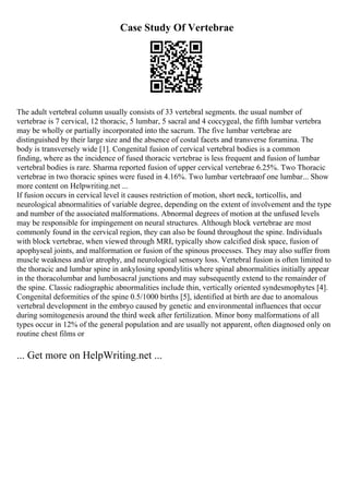 Case Study Of Vertebrae
The adult vertebral column usually consists of 33 vertebral segments. the usual number of
vertebrae is 7 cervical, 12 thoracic, 5 lumbar, 5 sacral and 4 coccygeal, the fifth lumbar vertebra
may be wholly or partially incorporated into the sacrum. The five lumbar vertebrae are
distinguished by their large size and the absence of costal facets and transverse foramina. The
body is transversely wide [1]. Congenital fusion of cervical vertebral bodies is a common
finding, where as the incidence of fused thoracic vertebrae is less frequent and fusion of lumbar
vertebral bodies is rare. Sharma reported fusion of upper cervical vertebrae 6.25%. Two Thoracic
vertebrae in two thoracic spines were fused in 4.16%. Two lumbar vertebraeof one lumbar... Show
more content on Helpwriting.net ...
If fusion occurs in cervical level it causes restriction of motion, short neck, torticollis, and
neurological abnormalities of variable degree, depending on the extent of involvement and the type
and number of the associated malformations. Abnormal degrees of motion at the unfused levels
may be responsible for impingement on neural structures. Although block vertebrae are most
commonly found in the cervical region, they can also be found throughout the spine. Individuals
with block vertebrae, when viewed through MRI, typically show calcified disk space, fusion of
apophyseal joints, and malformation or fusion of the spinous processes. They may also suffer from
muscle weakness and/or atrophy, and neurological sensory loss. Vertebral fusion is often limited to
the thoracic and lumbar spine in ankylosing spondylitis where spinal abnormalities initially appear
in the thoracolumbar and lumbosacral junctions and may subsequently extend to the remainder of
the spine. Classic radiographic abnormalities include thin, vertically oriented syndesmophytes [4].
Congenital deformities of the spine 0.5/1000 births [5], identified at birth are due to anomalous
vertebral development in the embryo caused by genetic and environmental influences that occur
during somitogenesis around the third week after fertilization. Minor bony malformations of all
types occur in 12% of the general population and are usually not apparent, often diagnosed only on
routine chest films or
... Get more on HelpWriting.net ...
 