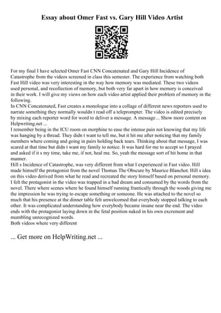 Essay about Omer Fast vs. Gary Hill Video Artist
For my final I have selected Omer Fast CNN Concatenated and Gary Hill Incidence of
Catastrophe from the videos screened in class this semester. The experience from watching both
Fast Hill video was very interesting in the way how memory was mediated. These two videos
used personal, and recollection of memory, but both very far apart in how memory is conceived
in their work. I will give my views on how each video artist applied their problem of memory in the
following.
In CNN Concatenated, Fast creates a monologue into a collage of different news reporters used to
narrate something they normally wouldn t read off a teleprompter. The video is edited precisely
by mixing each reporter word for word to deliver a message. A message... Show more content on
Helpwriting.net ...
I remember being in the ICU room on morphine to ease the intense pain not knowing that my life
was hanging by a thread. They didn t want to tell me, but it hit me after noticing that my family
members where coming and going in pairs holding back tears. Thinking about that message, I was
scared at that time but didn t want my family to notice. It was hard for me to accept so I prayed
and asked if it s my time, take me, if not, heal me. So, yeah the message sort of hit home in that
manner.
Hill s Incidence of Catastrophe, was very different from what I experienced in Fast video. Hill
made himself the protagonist from the novel Thomas The Obscure by Maurice Blanchot. Hill s idea
on this video derived from what he read and recreated the story himself based on personal memory.
I felt the protagonist in the video was trapped in a bad dream and consumed by the words from the
novel. There where scenes where he found himself running frantically through the woods giving me
the impression he was trying to escape something or someone. He was attached to the novel so
much that his presence at the dinner table felt unwelcomed that everybody stopped talking to each
other. It was complicated understanding how everybody became insane near the end. The video
ends with the protagonist laying down in the fetal position naked in his own excrement and
mumbling unrecognized words.
Both videos where very different
... Get more on HelpWriting.net ...
 