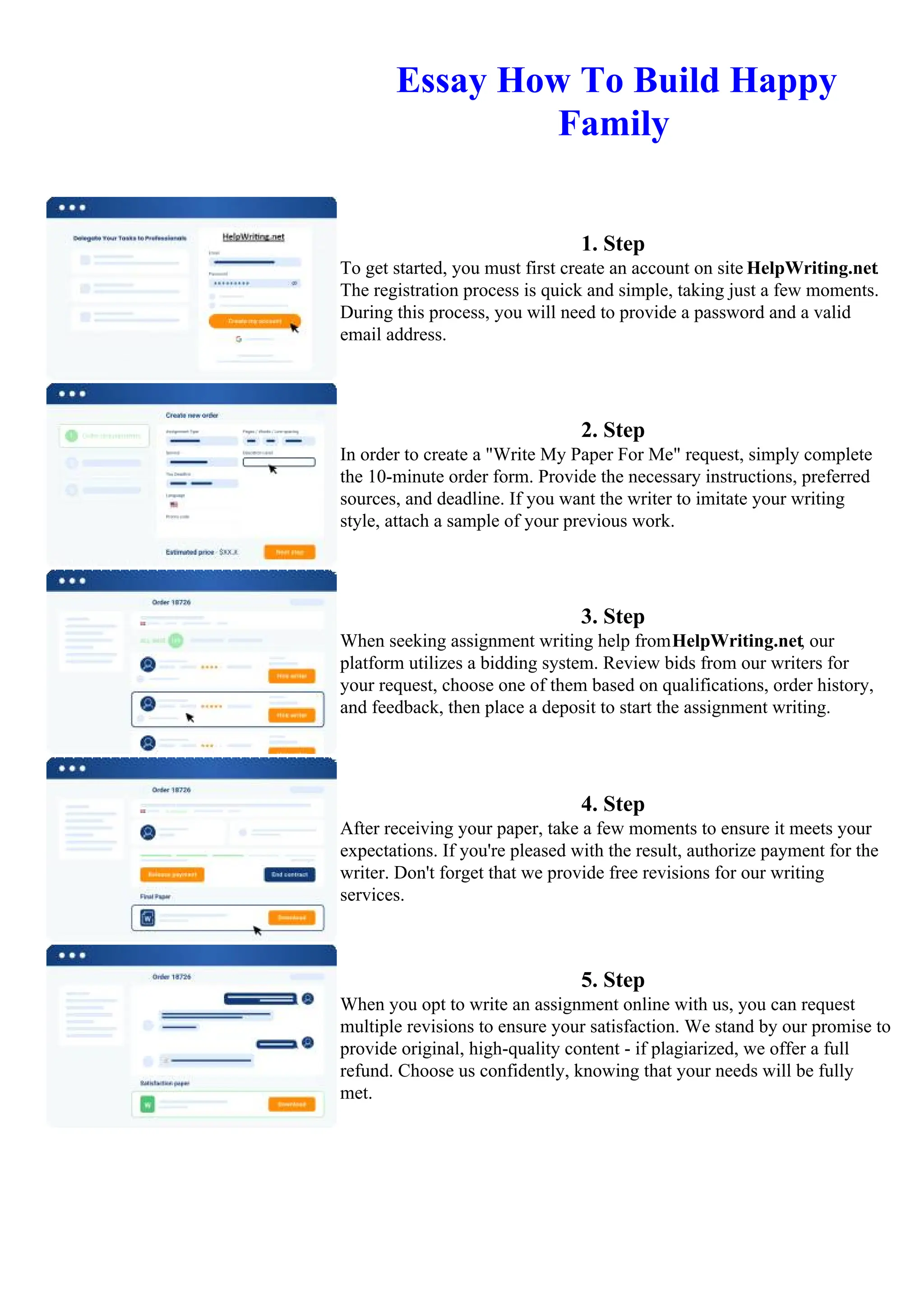 Essay How To Build Happy
Family
1. Step
To get started, you must first create an account on site HelpWriting.net.
The registration process is quick and simple, taking just a few moments.
During this process, you will need to provide a password and a valid
email address.
2. Step
In order to create a "Write My Paper For Me" request, simply complete
the 10-minute order form. Provide the necessary instructions, preferred
sources, and deadline. If you want the writer to imitate your writing
style, attach a sample of your previous work.
3. Step
When seeking assignment writing help fromHelpWriting.net, our
platform utilizes a bidding system. Review bids from our writers for
your request, choose one of them based on qualifications, order history,
and feedback, then place a deposit to start the assignment writing.
4. Step
After receiving your paper, take a few moments to ensure it meets your
expectations. If you're pleased with the result, authorize payment for the
writer. Don't forget that we provide free revisions for our writing
services.
5. Step
When you opt to write an assignment online with us, you can request
multiple revisions to ensure your satisfaction. We stand by our promise to
provide original, high-quality content - if plagiarized, we offer a full
refund. Choose us confidently, knowing that your needs will be fully
met.
Essay How To Build Happy FamilyEssay How To Build Happy Family
 