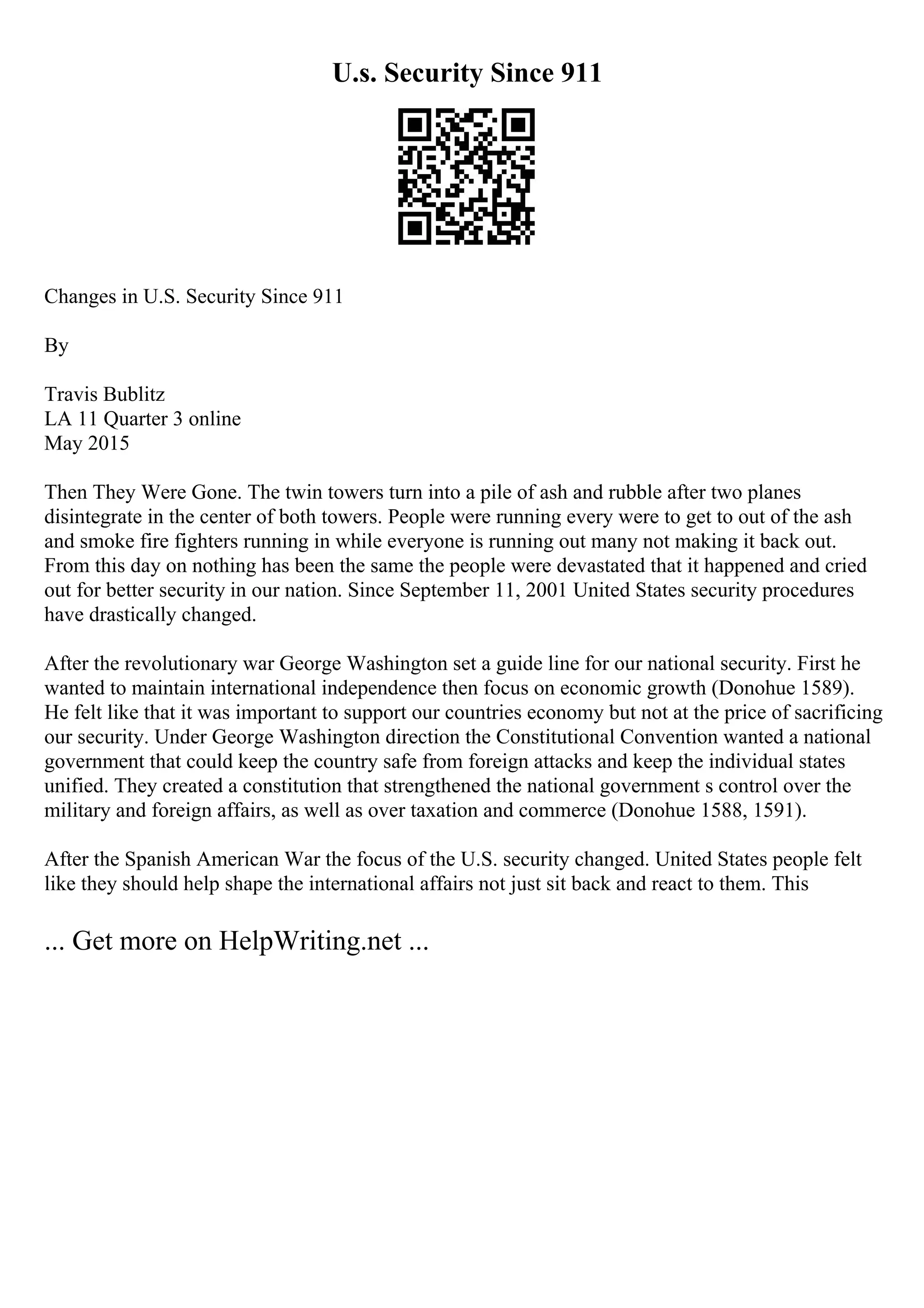 U.s. Security Since 911
Changes in U.S. Security Since 911
By
Travis Bublitz
LA 11 Quarter 3 online
May 2015
Then They Were Gone. The twin towers turn into a pile of ash and rubble after two planes
disintegrate in the center of both towers. People were running every were to get to out of the ash
and smoke fire fighters running in while everyone is running out many not making it back out.
From this day on nothing has been the same the people were devastated that it happened and cried
out for better security in our nation. Since September 11, 2001 United States security procedures
have drastically changed.
After the revolutionary war George Washington set a guide line for our national security. First he
wanted to maintain international independence then focus on economic growth (Donohue 1589).
He felt like that it was important to support our countries economy but not at the price of sacrificing
our security. Under George Washington direction the Constitutional Convention wanted a national
government that could keep the country safe from foreign attacks and keep the individual states
unified. They created a constitution that strengthened the national government s control over the
military and foreign affairs, as well as over taxation and commerce (Donohue 1588, 1591).
After the Spanish American War the focus of the U.S. security changed. United States people felt
like they should help shape the international affairs not just sit back and react to them. This
... Get more on HelpWriting.net ...
 