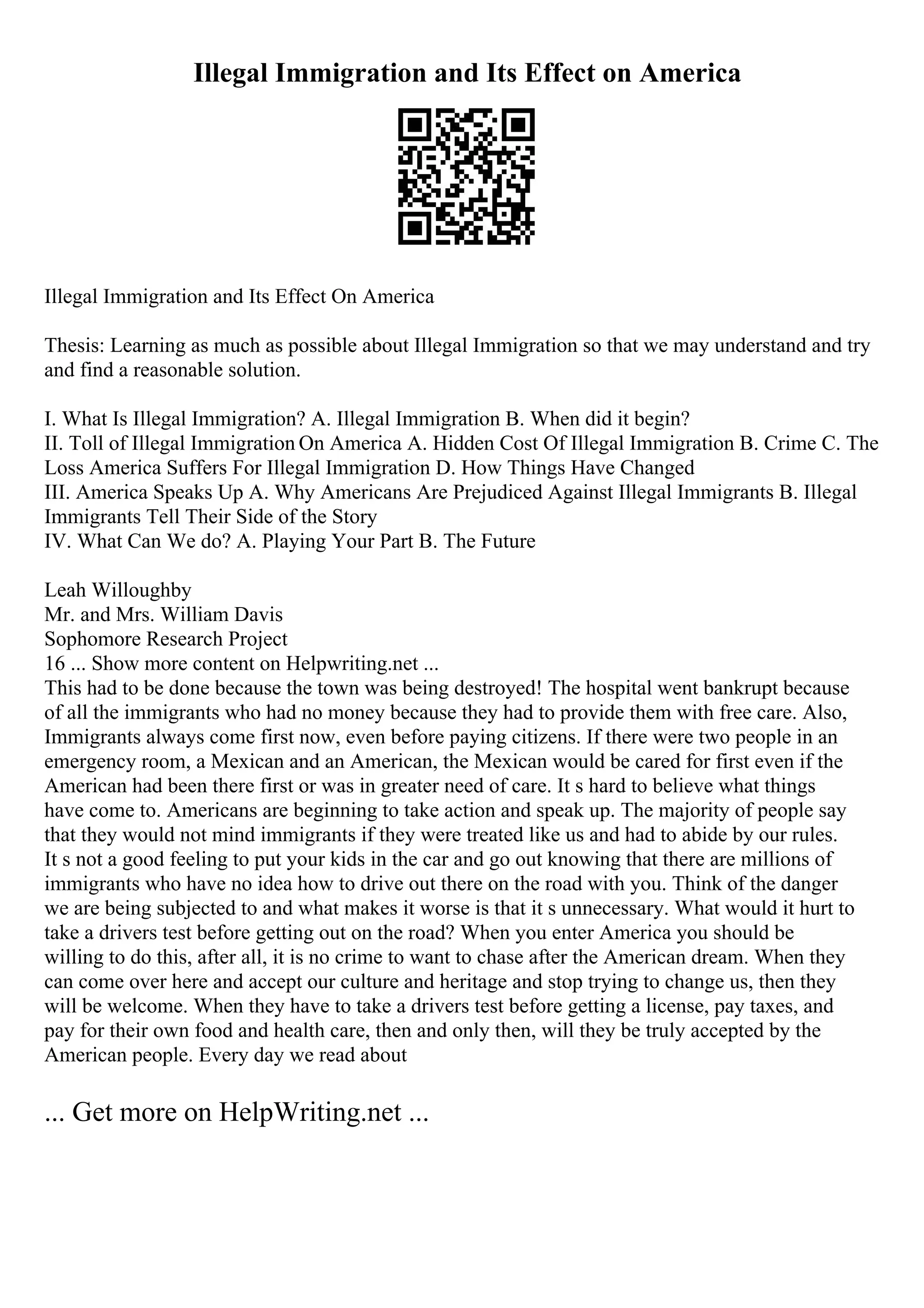 Illegal Immigration and Its Effect on America
Illegal Immigration and Its Effect On America
Thesis: Learning as much as possible about Illegal Immigration so that we may understand and try
and find a reasonable solution.
I. What Is Illegal Immigration? A. Illegal Immigration B. When did it begin?
II. Toll of Illegal Immigration On America A. Hidden Cost Of Illegal Immigration B. Crime C. The
Loss America Suffers For Illegal Immigration D. How Things Have Changed
III. America Speaks Up A. Why Americans Are Prejudiced Against Illegal Immigrants B. Illegal
Immigrants Tell Their Side of the Story
IV. What Can We do? A. Playing Your Part B. The Future
Leah Willoughby
Mr. and Mrs. William Davis
Sophomore Research Project
16 ... Show more content on Helpwriting.net ...
This had to be done because the town was being destroyed! The hospital went bankrupt because
of all the immigrants who had no money because they had to provide them with free care. Also,
Immigrants always come first now, even before paying citizens. If there were two people in an
emergency room, a Mexican and an American, the Mexican would be cared for first even if the
American had been there first or was in greater need of care. It s hard to believe what things
have come to. Americans are beginning to take action and speak up. The majority of people say
that they would not mind immigrants if they were treated like us and had to abide by our rules.
It s not a good feeling to put your kids in the car and go out knowing that there are millions of
immigrants who have no idea how to drive out there on the road with you. Think of the danger
we are being subjected to and what makes it worse is that it s unnecessary. What would it hurt to
take a drivers test before getting out on the road? When you enter America you should be
willing to do this, after all, it is no crime to want to chase after the American dream. When they
can come over here and accept our culture and heritage and stop trying to change us, then they
will be welcome. When they have to take a drivers test before getting a license, pay taxes, and
pay for their own food and health care, then and only then, will they be truly accepted by the
American people. Every day we read about
... Get more on HelpWriting.net ...
 