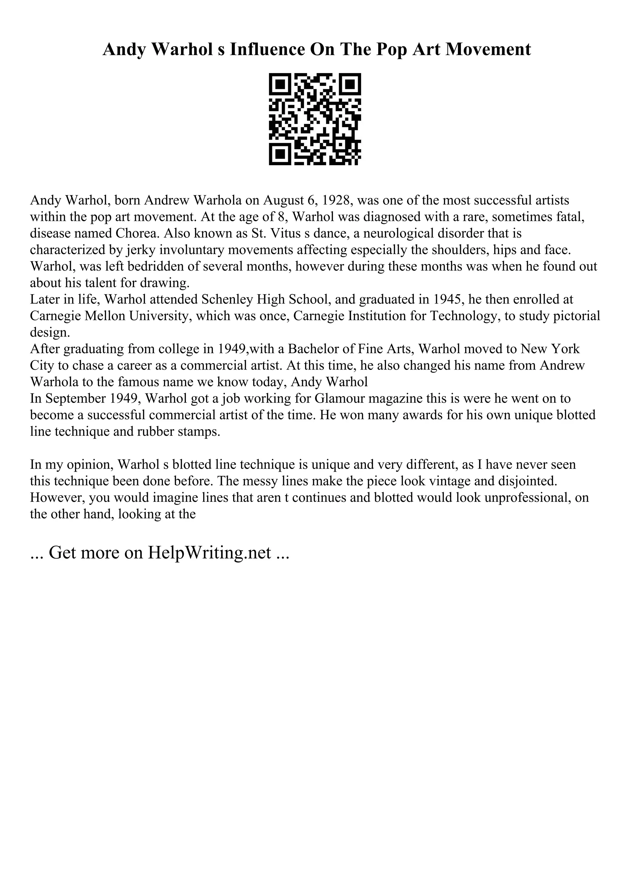 Andy Warhol s Influence On The Pop Art Movement
Andy Warhol, born Andrew Warhola on August 6, 1928, was one of the most successful artists
within the pop art movement. At the age of 8, Warhol was diagnosed with a rare, sometimes fatal,
disease named Chorea. Also known as St. Vitus s dance, a neurological disorder that is
characterized by jerky involuntary movements affecting especially the shoulders, hips and face.
Warhol, was left bedridden of several months, however during these months was when he found out
about his talent for drawing.
Later in life, Warhol attended Schenley High School, and graduated in 1945, he then enrolled at
Carnegie Mellon University, which was once, Carnegie Institution for Technology, to study pictorial
design.
After graduating from college in 1949,with a Bachelor of Fine Arts, Warhol moved to New York
City to chase a career as a commercial artist. At this time, he also changed his name from Andrew
Warhola to the famous name we know today, Andy Warhol
.
In September 1949, Warhol got a job working for Glamour magazine this is were he went on to
become a successful commercial artist of the time. He won many awards for his own unique blotted
line technique and rubber stamps.
In my opinion, Warhol s blotted line technique is unique and very different, as I have never seen
this technique been done before. The messy lines make the piece look vintage and disjointed.
However, you would imagine lines that aren t continues and blotted would look unprofessional, on
the other hand, looking at the
... Get more on HelpWriting.net ...
 