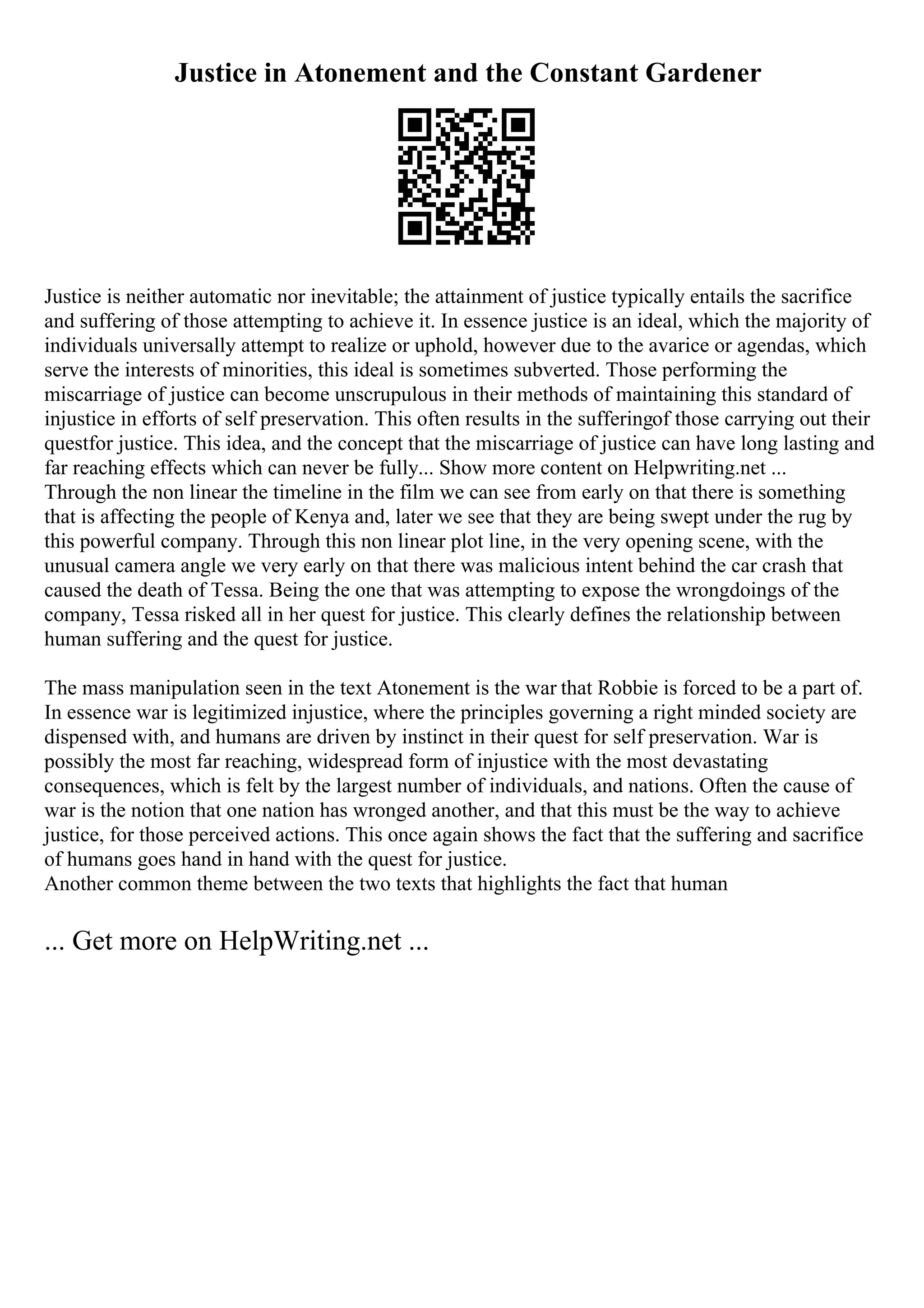 Justice in Atonement and the Constant Gardener
Justice is neither automatic nor inevitable; the attainment of justice typically entails the sacrifice
and suffering of those attempting to achieve it. In essence justice is an ideal, which the majority of
individuals universally attempt to realize or uphold, however due to the avarice or agendas, which
serve the interests of minorities, this ideal is sometimes subverted. Those performing the
miscarriage of justice can become unscrupulous in their methods of maintaining this standard of
injustice in efforts of self preservation. This often results in the sufferingof those carrying out their
questfor justice. This idea, and the concept that the miscarriage of justice can have long lasting and
far reaching effects which can never be fully... Show more content on Helpwriting.net ...
Through the non linear the timeline in the film we can see from early on that there is something
that is affecting the people of Kenya and, later we see that they are being swept under the rug by
this powerful company. Through this non linear plot line, in the very opening scene, with the
unusual camera angle we very early on that there was malicious intent behind the car crash that
caused the death of Tessa. Being the one that was attempting to expose the wrongdoings of the
company, Tessa risked all in her quest for justice. This clearly defines the relationship between
human suffering and the quest for justice.
The mass manipulation seen in the text Atonement is the war that Robbie is forced to be a part of.
In essence war is legitimized injustice, where the principles governing a right minded society are
dispensed with, and humans are driven by instinct in their quest for self preservation. War is
possibly the most far reaching, widespread form of injustice with the most devastating
consequences, which is felt by the largest number of individuals, and nations. Often the cause of
war is the notion that one nation has wronged another, and that this must be the way to achieve
justice, for those perceived actions. This once again shows the fact that the suffering and sacrifice
of humans goes hand in hand with the quest for justice.
Another common theme between the two texts that highlights the fact that human
... Get more on HelpWriting.net ...
 