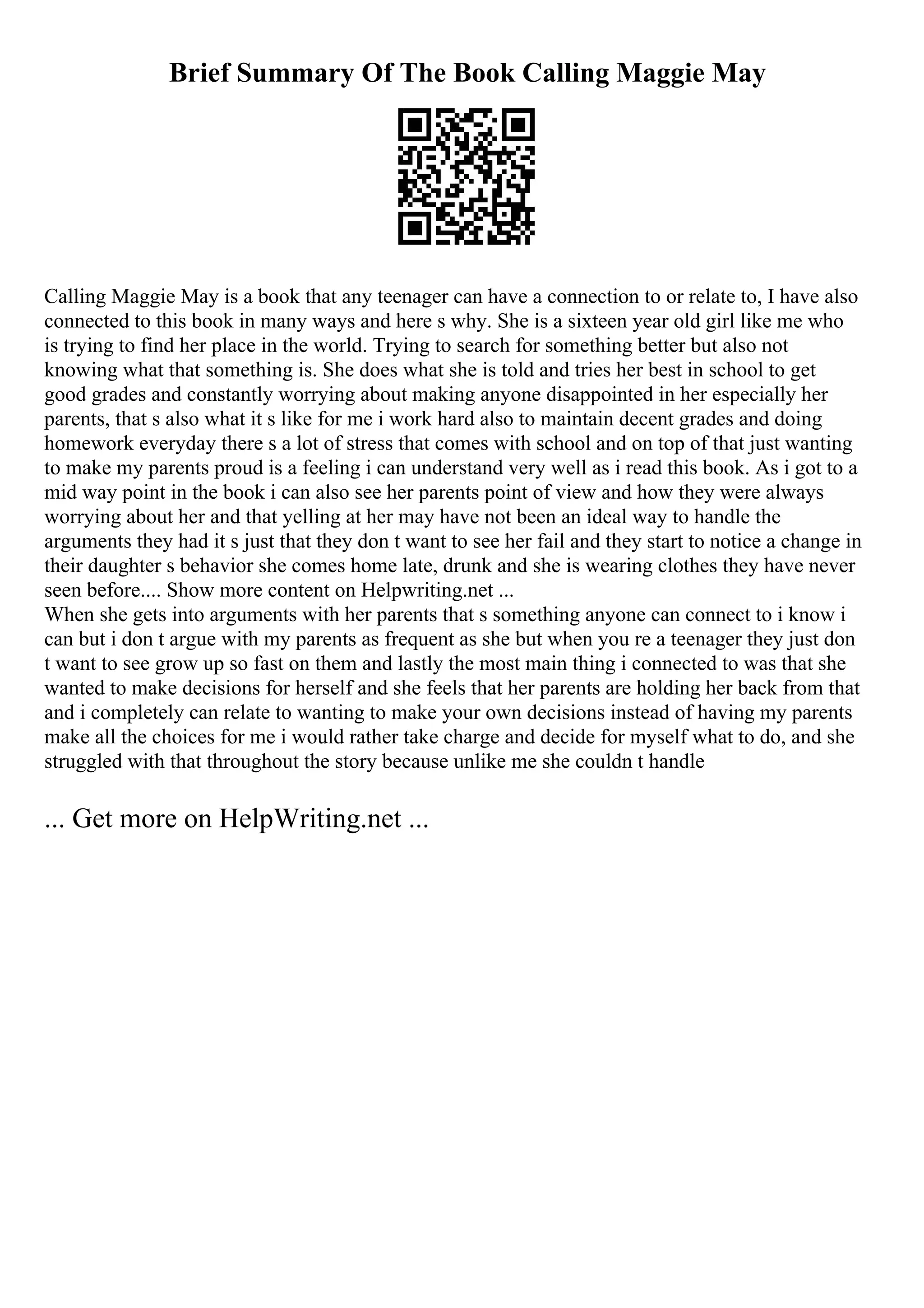 Brief Summary Of The Book Calling Maggie May
Calling Maggie May is a book that any teenager can have a connection to or relate to, I have also
connected to this book in many ways and here s why. She is a sixteen year old girl like me who
is trying to find her place in the world. Trying to search for something better but also not
knowing what that something is. She does what she is told and tries her best in school to get
good grades and constantly worrying about making anyone disappointed in her especially her
parents, that s also what it s like for me i work hard also to maintain decent grades and doing
homework everyday there s a lot of stress that comes with school and on top of that just wanting
to make my parents proud is a feeling i can understand very well as i read this book. As i got to a
mid way point in the book i can also see her parents point of view and how they were always
worrying about her and that yelling at her may have not been an ideal way to handle the
arguments they had it s just that they don t want to see her fail and they start to notice a change in
their daughter s behavior she comes home late, drunk and she is wearing clothes they have never
seen before.... Show more content on Helpwriting.net ...
When she gets into arguments with her parents that s something anyone can connect to i know i
can but i don t argue with my parents as frequent as she but when you re a teenager they just don
t want to see grow up so fast on them and lastly the most main thing i connected to was that she
wanted to make decisions for herself and she feels that her parents are holding her back from that
and i completely can relate to wanting to make your own decisions instead of having my parents
make all the choices for me i would rather take charge and decide for myself what to do, and she
struggled with that throughout the story because unlike me she couldn t handle
... Get more on HelpWriting.net ...
 