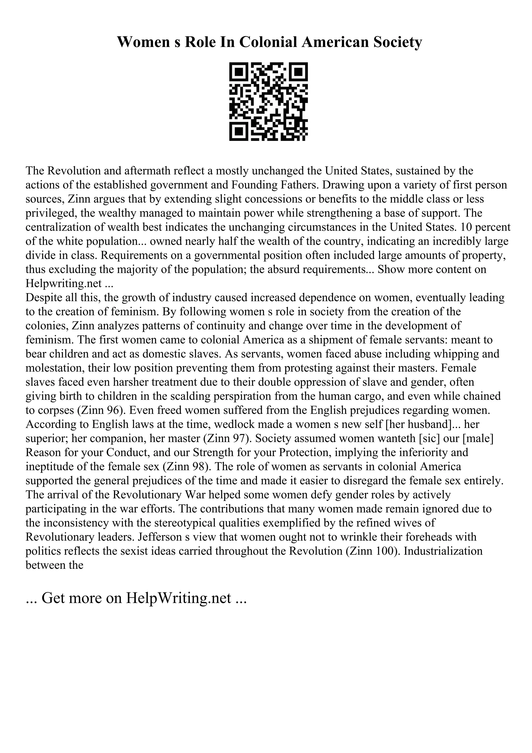 Women s Role In Colonial American Society
The Revolution and aftermath reflect a mostly unchanged the United States, sustained by the
actions of the established government and Founding Fathers. Drawing upon a variety of first person
sources, Zinn argues that by extending slight concessions or benefits to the middle class or less
privileged, the wealthy managed to maintain power while strengthening a base of support. The
centralization of wealth best indicates the unchanging circumstances in the United States. 10 percent
of the white population... owned nearly half the wealth of the country, indicating an incredibly large
divide in class. Requirements on a governmental position often included large amounts of property,
thus excluding the majority of the population; the absurd requirements... Show more content on
Helpwriting.net ...
Despite all this, the growth of industry caused increased dependence on women, eventually leading
to the creation of feminism. By following women s role in society from the creation of the
colonies, Zinn analyzes patterns of continuity and change over time in the development of
feminism. The first women came to colonial America as a shipment of female servants: meant to
bear children and act as domestic slaves. As servants, women faced abuse including whipping and
molestation, their low position preventing them from protesting against their masters. Female
slaves faced even harsher treatment due to their double oppression of slave and gender, often
giving birth to children in the scalding perspiration from the human cargo, and even while chained
to corpses (Zinn 96). Even freed women suffered from the English prejudices regarding women.
According to English laws at the time, wedlock made a women s new self [her husband]... her
superior; her companion, her master (Zinn 97). Society assumed women wanteth [sic] our [male]
Reason for your Conduct, and our Strength for your Protection, implying the inferiority and
ineptitude of the female sex (Zinn 98). The role of women as servants in colonial America
supported the general prejudices of the time and made it easier to disregard the female sex entirely.
The arrival of the Revolutionary War helped some women defy gender roles by actively
participating in the war efforts. The contributions that many women made remain ignored due to
the inconsistency with the stereotypical qualities exemplified by the refined wives of
Revolutionary leaders. Jefferson s view that women ought not to wrinkle their foreheads with
politics reflects the sexist ideas carried throughout the Revolution (Zinn 100). Industrialization
between the
... Get more on HelpWriting.net ...
 