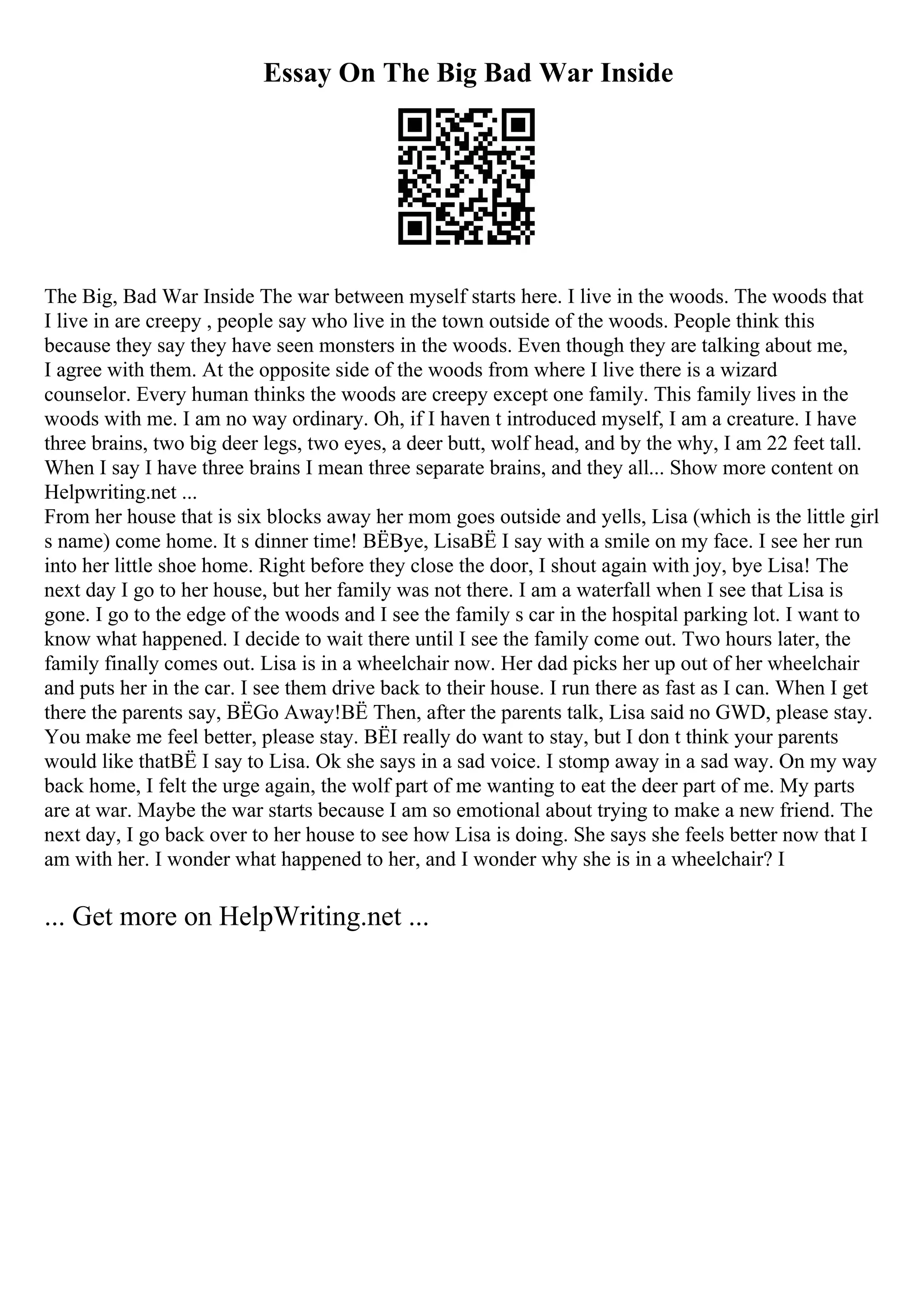 Essay On The Big Bad War Inside
The Big, Bad War Inside The war between myself starts here. I live in the woods. The woods that
I live in are creepy , people say who live in the town outside of the woods. People think this
because they say they have seen monsters in the woods. Even though they are talking about me,
I agree with them. At the opposite side of the woods from where I live there is a wizard
counselor. Every human thinks the woods are creepy except one family. This family lives in the
woods with me. I am no way ordinary. Oh, if I haven t introduced myself, I am a creature. I have
three brains, two big deer legs, two eyes, a deer butt, wolf head, and by the why, I am 22 feet tall.
When I say I have three brains I mean three separate brains, and they all... Show more content on
Helpwriting.net ...
From her house that is six blocks away her mom goes outside and yells, Lisa (which is the little girl
s name) come home. It s dinner time! ВЁBye, LisaВЁ I say with a smile on my face. I see her run
into her little shoe home. Right before they close the door, I shout again with joy, bye Lisa! The
next day I go to her house, but her family was not there. I am a waterfall when I see that Lisa is
gone. I go to the edge of the woods and I see the family s car in the hospital parking lot. I want to
know what happened. I decide to wait there until I see the family come out. Two hours later, the
family finally comes out. Lisa is in a wheelchair now. Her dad picks her up out of her wheelchair
and puts her in the car. I see them drive back to their house. I run there as fast as I can. When I get
there the parents say, ВЁGo Away!ВЁ Then, after the parents talk, Lisa said no GWD, please stay.
You make me feel better, please stay. ВЁI really do want to stay, but I don t think your parents
would like thatВЁ I say to Lisa. Ok she says in a sad voice. I stomp away in a sad way. On my way
back home, I felt the urge again, the wolf part of me wanting to eat the deer part of me. My parts
are at war. Maybe the war starts because I am so emotional about trying to make a new friend. The
next day, I go back over to her house to see how Lisa is doing. She says she feels better now that I
am with her. I wonder what happened to her, and I wonder why she is in a wheelchair? I
... Get more on HelpWriting.net ...
 