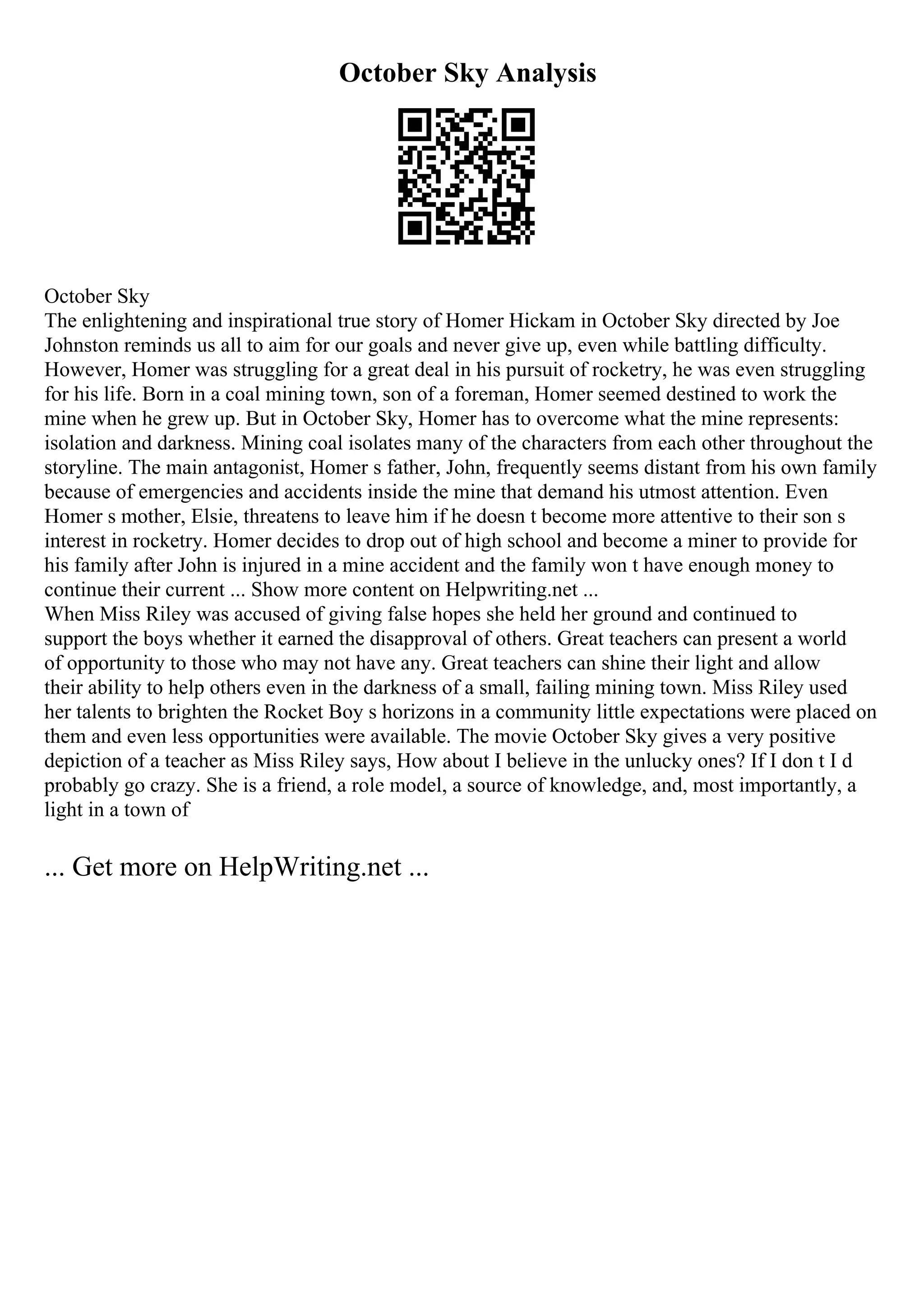 October Sky Analysis
October Sky
The enlightening and inspirational true story of Homer Hickam in October Sky directed by Joe
Johnston reminds us all to aim for our goals and never give up, even while battling difficulty.
However, Homer was struggling for a great deal in his pursuit of rocketry, he was even struggling
for his life. Born in a coal mining town, son of a foreman, Homer seemed destined to work the
mine when he grew up. But in October Sky, Homer has to overcome what the mine represents:
isolation and darkness. Mining coal isolates many of the characters from each other throughout the
storyline. The main antagonist, Homer s father, John, frequently seems distant from his own family
because of emergencies and accidents inside the mine that demand his utmost attention. Even
Homer s mother, Elsie, threatens to leave him if he doesn t become more attentive to their son s
interest in rocketry. Homer decides to drop out of high school and become a miner to provide for
his family after John is injured in a mine accident and the family won t have enough money to
continue their current ... Show more content on Helpwriting.net ...
When Miss Riley was accused of giving false hopes she held her ground and continued to
support the boys whether it earned the disapproval of others. Great teachers can present a world
of opportunity to those who may not have any. Great teachers can shine their light and allow
their ability to help others even in the darkness of a small, failing mining town. Miss Riley used
her talents to brighten the Rocket Boy s horizons in a community little expectations were placed on
them and even less opportunities were available. The movie October Sky gives a very positive
depiction of a teacher as Miss Riley says, How about I believe in the unlucky ones? If I don t I d
probably go crazy. She is a friend, a role model, a source of knowledge, and, most importantly, a
light in a town of
... Get more on HelpWriting.net ...
 