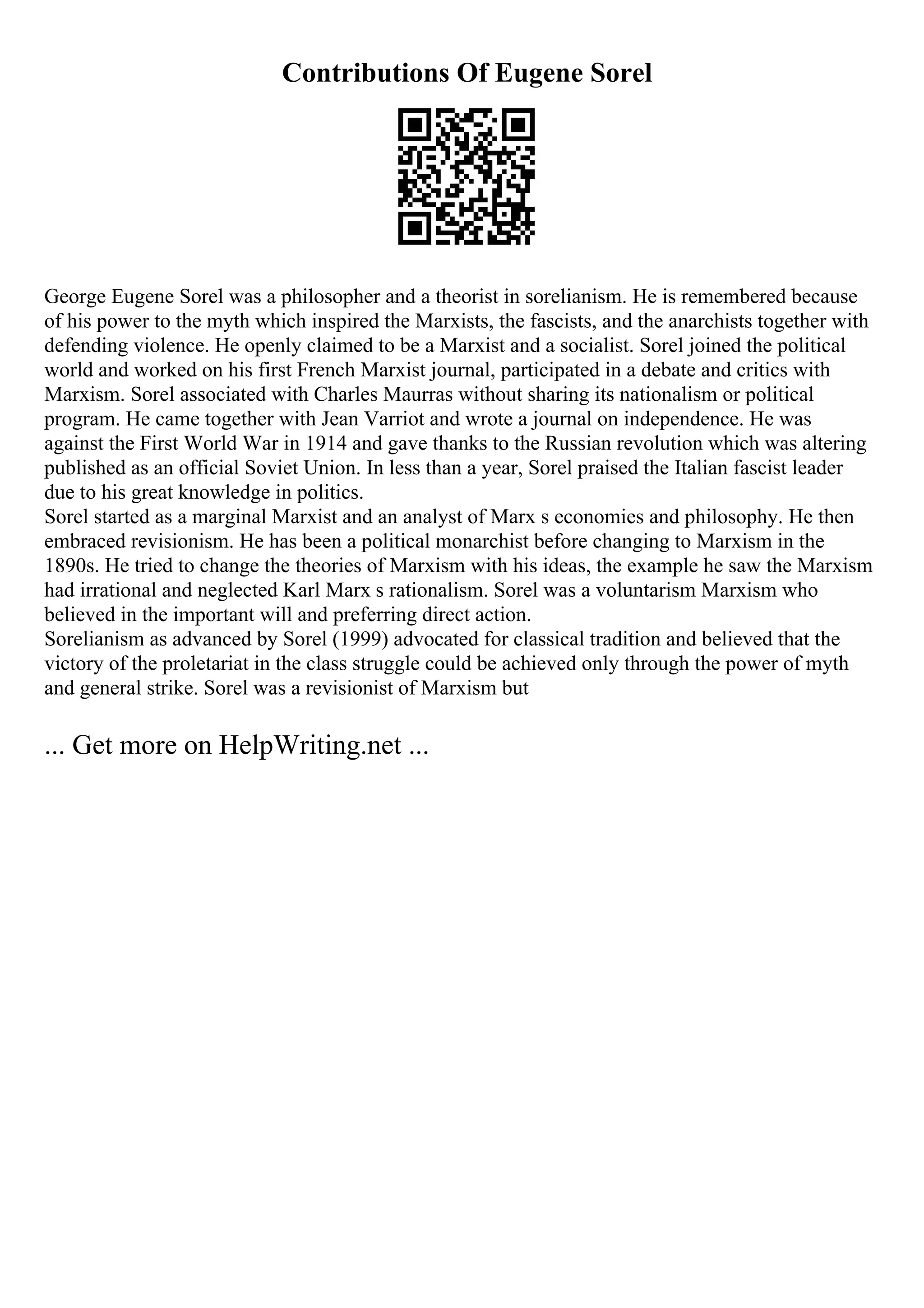 Contributions Of Eugene Sorel
George Eugene Sorel was a philosopher and a theorist in sorelianism. He is remembered because
of his power to the myth which inspired the Marxists, the fascists, and the anarchists together with
defending violence. He openly claimed to be a Marxist and a socialist. Sorel joined the political
world and worked on his first French Marxist journal, participated in a debate and critics with
Marxism. Sorel associated with Charles Maurras without sharing its nationalism or political
program. He came together with Jean Varriot and wrote a journal on independence. He was
against the First World War in 1914 and gave thanks to the Russian revolution which was altering
published as an official Soviet Union. In less than a year, Sorel praised the Italian fascist leader
due to his great knowledge in politics.
Sorel started as a marginal Marxist and an analyst of Marx s economies and philosophy. He then
embraced revisionism. He has been a political monarchist before changing to Marxism in the
1890s. He tried to change the theories of Marxism with his ideas, the example he saw the Marxism
had irrational and neglected Karl Marx s rationalism. Sorel was a voluntarism Marxism who
believed in the important will and preferring direct action.
Sorelianism as advanced by Sorel (1999) advocated for classical tradition and believed that the
victory of the proletariat in the class struggle could be achieved only through the power of myth
and general strike. Sorel was a revisionist of Marxism but
... Get more on HelpWriting.net ...
 
