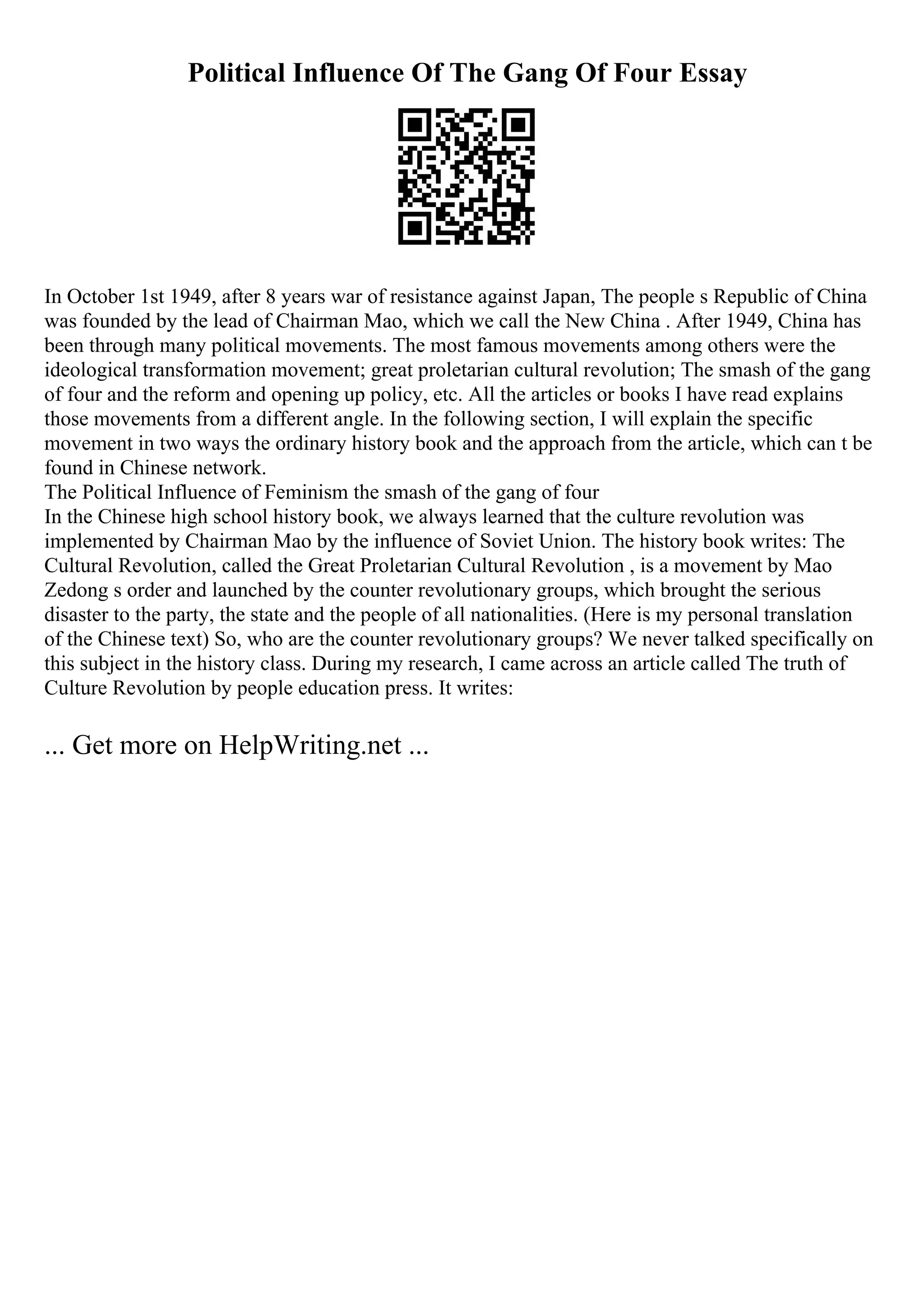 Political Influence Of The Gang Of Four Essay
In October 1st 1949, after 8 years war of resistance against Japan, The people s Republic of China
was founded by the lead of Chairman Mao, which we call the New China . After 1949, China has
been through many political movements. The most famous movements among others were the
ideological transformation movement; great proletarian cultural revolution; The smash of the gang
of four and the reform and opening up policy, etc. All the articles or books I have read explains
those movements from a different angle. In the following section, I will explain the specific
movement in two ways the ordinary history book and the approach from the article, which can t be
found in Chinese network.
The Political Influence of Feminism the smash of the gang of four
In the Chinese high school history book, we always learned that the culture revolution was
implemented by Chairman Mao by the influence of Soviet Union. The history book writes: The
Cultural Revolution, called the Great Proletarian Cultural Revolution , is a movement by Mao
Zedong s order and launched by the counter revolutionary groups, which brought the serious
disaster to the party, the state and the people of all nationalities. (Here is my personal translation
of the Chinese text) So, who are the counter revolutionary groups? We never talked specifically on
this subject in the history class. During my research, I came across an article called The truth of
Culture Revolution by people education press. It writes:
... Get more on HelpWriting.net ...
 
