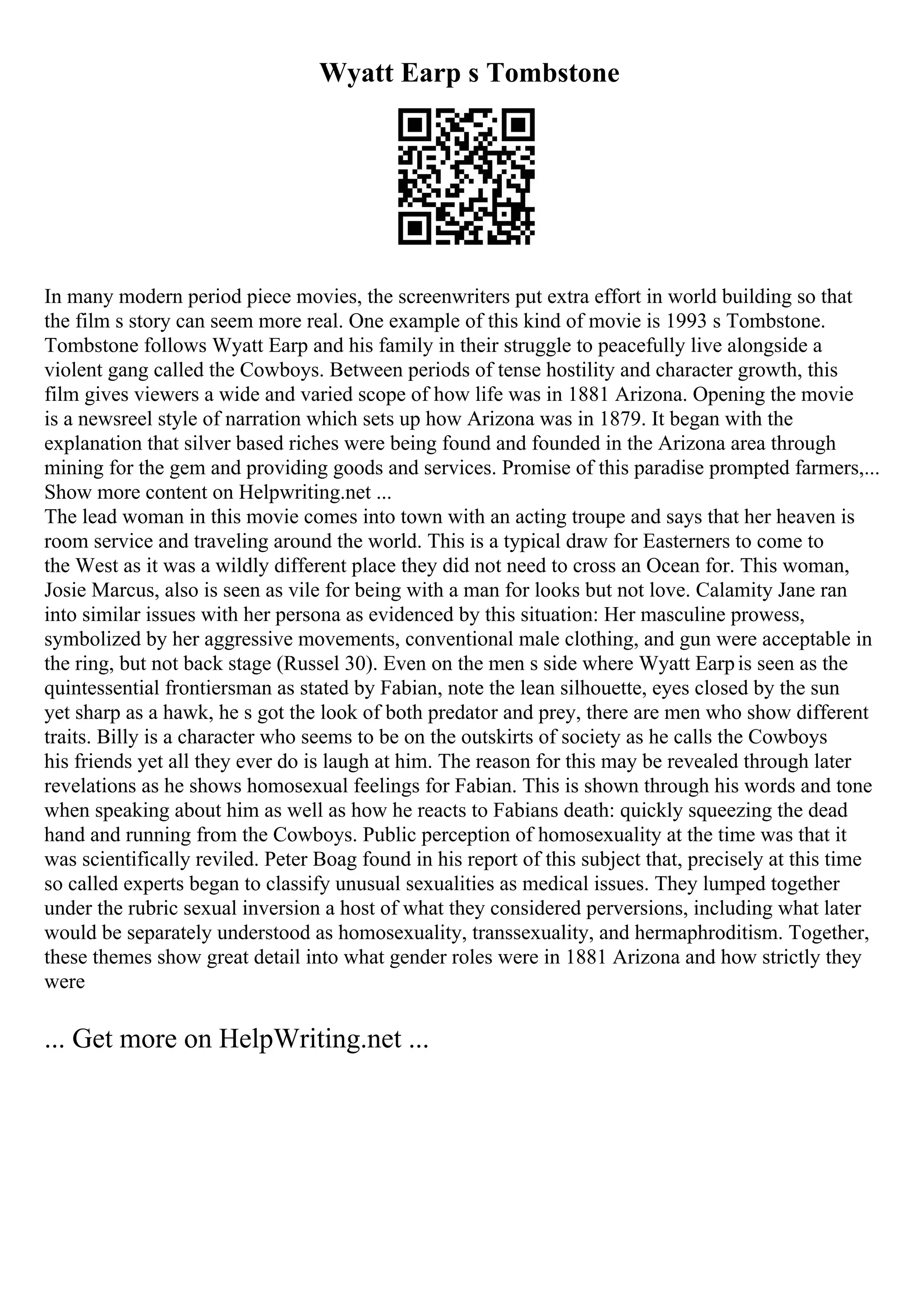 Wyatt Earp s Tombstone
In many modern period piece movies, the screenwriters put extra effort in world building so that
the film s story can seem more real. One example of this kind of movie is 1993 s Tombstone.
Tombstone follows Wyatt Earp and his family in their struggle to peacefully live alongside a
violent gang called the Cowboys. Between periods of tense hostility and character growth, this
film gives viewers a wide and varied scope of how life was in 1881 Arizona. Opening the movie
is a newsreel style of narration which sets up how Arizona was in 1879. It began with the
explanation that silver based riches were being found and founded in the Arizona area through
mining for the gem and providing goods and services. Promise of this paradise prompted farmers,...
Show more content on Helpwriting.net ...
The lead woman in this movie comes into town with an acting troupe and says that her heaven is
room service and traveling around the world. This is a typical draw for Easterners to come to
the West as it was a wildly different place they did not need to cross an Ocean for. This woman,
Josie Marcus, also is seen as vile for being with a man for looks but not love. Calamity Jane ran
into similar issues with her persona as evidenced by this situation: Her masculine prowess,
symbolized by her aggressive movements, conventional male clothing, and gun were acceptable in
the ring, but not back stage (Russel 30). Even on the men s side where Wyatt Earpis seen as the
quintessential frontiersman as stated by Fabian, note the lean silhouette, eyes closed by the sun
yet sharp as a hawk, he s got the look of both predator and prey, there are men who show different
traits. Billy is a character who seems to be on the outskirts of society as he calls the Cowboys
his friends yet all they ever do is laugh at him. The reason for this may be revealed through later
revelations as he shows homosexual feelings for Fabian. This is shown through his words and tone
when speaking about him as well as how he reacts to Fabians death: quickly squeezing the dead
hand and running from the Cowboys. Public perception of homosexuality at the time was that it
was scientifically reviled. Peter Boag found in his report of this subject that, precisely at this time
so called experts began to classify unusual sexualities as medical issues. They lumped together
under the rubric sexual inversion a host of what they considered perversions, including what later
would be separately understood as homosexuality, transsexuality, and hermaphroditism. Together,
these themes show great detail into what gender roles were in 1881 Arizona and how strictly they
were
... Get more on HelpWriting.net ...
 