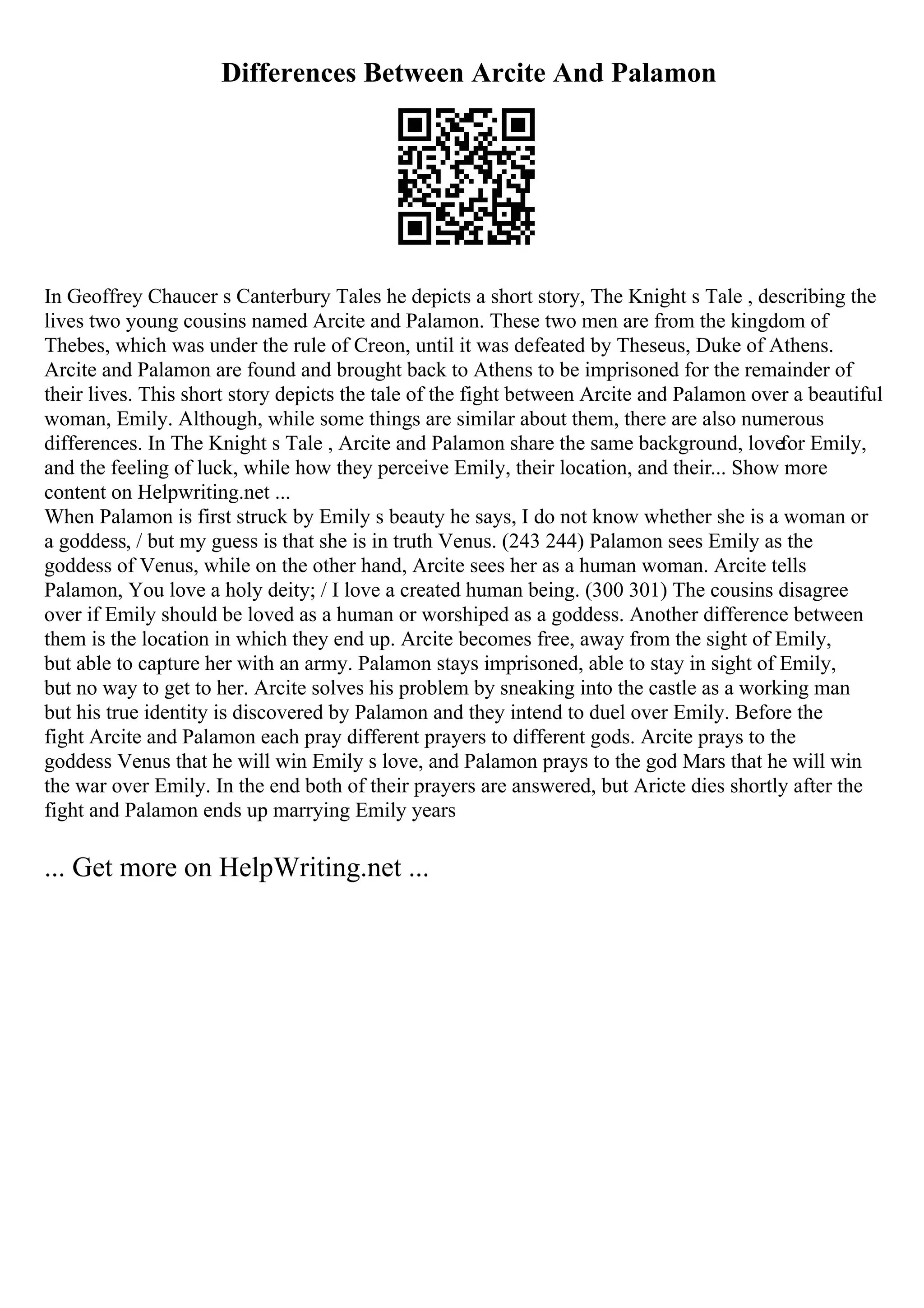 Differences Between Arcite And Palamon
In Geoffrey Chaucer s Canterbury Tales he depicts a short story, The Knight s Tale , describing the
lives two young cousins named Arcite and Palamon. These two men are from the kingdom of
Thebes, which was under the rule of Creon, until it was defeated by Theseus, Duke of Athens.
Arcite and Palamon are found and brought back to Athens to be imprisoned for the remainder of
their lives. This short story depicts the tale of the fight between Arcite and Palamon over a beautiful
woman, Emily. Although, while some things are similar about them, there are also numerous
differences. In The Knight s Tale , Arcite and Palamon share the same background, lovefor Emily,
and the feeling of luck, while how they perceive Emily, their location, and their... Show more
content on Helpwriting.net ...
When Palamon is first struck by Emily s beauty he says, I do not know whether she is a woman or
a goddess, / but my guess is that she is in truth Venus. (243 244) Palamon sees Emily as the
goddess of Venus, while on the other hand, Arcite sees her as a human woman. Arcite tells
Palamon, You love a holy deity; / I love a created human being. (300 301) The cousins disagree
over if Emily should be loved as a human or worshiped as a goddess. Another difference between
them is the location in which they end up. Arcite becomes free, away from the sight of Emily,
but able to capture her with an army. Palamon stays imprisoned, able to stay in sight of Emily,
but no way to get to her. Arcite solves his problem by sneaking into the castle as a working man
but his true identity is discovered by Palamon and they intend to duel over Emily. Before the
fight Arcite and Palamon each pray different prayers to different gods. Arcite prays to the
goddess Venus that he will win Emily s love, and Palamon prays to the god Mars that he will win
the war over Emily. In the end both of their prayers are answered, but Aricte dies shortly after the
fight and Palamon ends up marrying Emily years
... Get more on HelpWriting.net ...
 