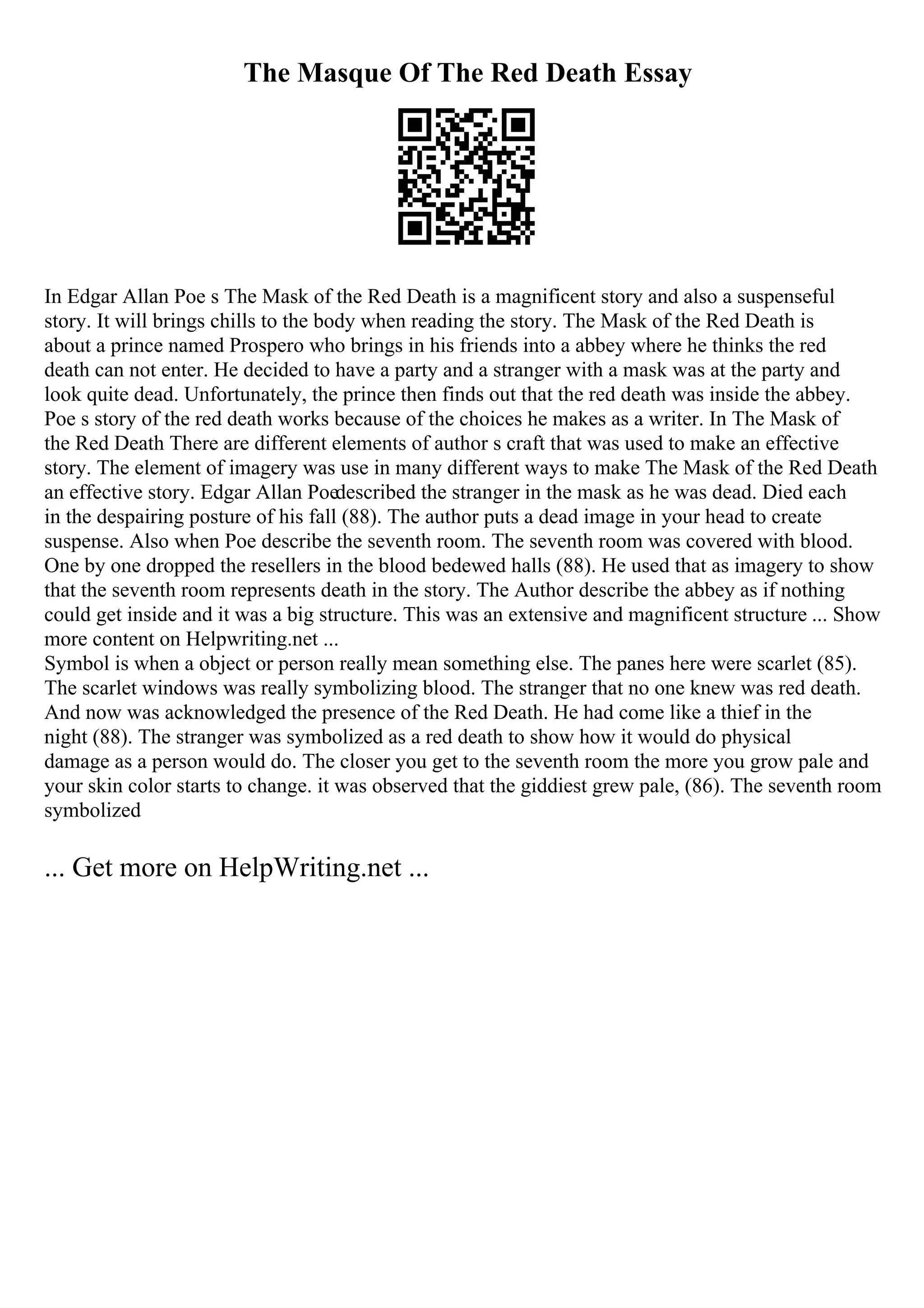 The Masque Of The Red Death Essay
In Edgar Allan Poe s The Mask of the Red Death is a magnificent story and also a suspenseful
story. It will brings chills to the body when reading the story. The Mask of the Red Death is
about a prince named Prospero who brings in his friends into a abbey where he thinks the red
death can not enter. He decided to have a party and a stranger with a mask was at the party and
look quite dead. Unfortunately, the prince then finds out that the red death was inside the abbey.
Poe s story of the red death works because of the choices he makes as a writer. In The Mask of
the Red Death There are different elements of author s craft that was used to make an effective
story. The element of imagery was use in many different ways to make The Mask of the Red Death
an effective story. Edgar Allan Poedescribed the stranger in the mask as he was dead. Died each
in the despairing posture of his fall (88). The author puts a dead image in your head to create
suspense. Also when Poe describe the seventh room. The seventh room was covered with blood.
One by one dropped the resellers in the blood bedewed halls (88). He used that as imagery to show
that the seventh room represents death in the story. The Author describe the abbey as if nothing
could get inside and it was a big structure. This was an extensive and magnificent structure ... Show
more content on Helpwriting.net ...
Symbol is when a object or person really mean something else. The panes here were scarlet (85).
The scarlet windows was really symbolizing blood. The stranger that no one knew was red death.
And now was acknowledged the presence of the Red Death. He had come like a thief in the
night (88). The stranger was symbolized as a red death to show how it would do physical
damage as a person would do. The closer you get to the seventh room the more you grow pale and
your skin color starts to change. it was observed that the giddiest grew pale, (86). The seventh room
symbolized
... Get more on HelpWriting.net ...
 