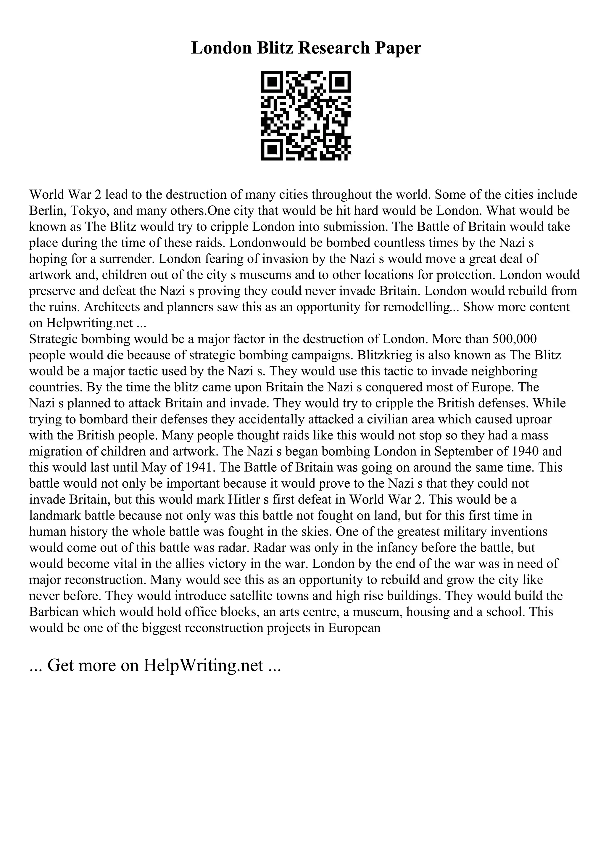 London Blitz Research Paper
World War 2 lead to the destruction of many cities throughout the world. Some of the cities include
Berlin, Tokyo, and many others.One city that would be hit hard would be London. What would be
known as The Blitz would try to cripple London into submission. The Battle of Britain would take
place during the time of these raids. Londonwould be bombed countless times by the Nazi s
hoping for a surrender. London fearing of invasion by the Nazi s would move a great deal of
artwork and, children out of the city s museums and to other locations for protection. London would
preserve and defeat the Nazi s proving they could never invade Britain. London would rebuild from
the ruins. Architects and planners saw this as an opportunity for remodelling... Show more content
on Helpwriting.net ...
Strategic bombing would be a major factor in the destruction of London. More than 500,000
people would die because of strategic bombing campaigns. Blitzkrieg is also known as The Blitz
would be a major tactic used by the Nazi s. They would use this tactic to invade neighboring
countries. By the time the blitz came upon Britain the Nazi s conquered most of Europe. The
Nazi s planned to attack Britain and invade. They would try to cripple the British defenses. While
trying to bombard their defenses they accidentally attacked a civilian area which caused uproar
with the British people. Many people thought raids like this would not stop so they had a mass
migration of children and artwork. The Nazi s began bombing London in September of 1940 and
this would last until May of 1941. The Battle of Britain was going on around the same time. This
battle would not only be important because it would prove to the Nazi s that they could not
invade Britain, but this would mark Hitler s first defeat in World War 2. This would be a
landmark battle because not only was this battle not fought on land, but for this first time in
human history the whole battle was fought in the skies. One of the greatest military inventions
would come out of this battle was radar. Radar was only in the infancy before the battle, but
would become vital in the allies victory in the war. London by the end of the war was in need of
major reconstruction. Many would see this as an opportunity to rebuild and grow the city like
never before. They would introduce satellite towns and high rise buildings. They would build the
Barbican which would hold office blocks, an arts centre, a museum, housing and a school. This
would be one of the biggest reconstruction projects in European
... Get more on HelpWriting.net ...
 