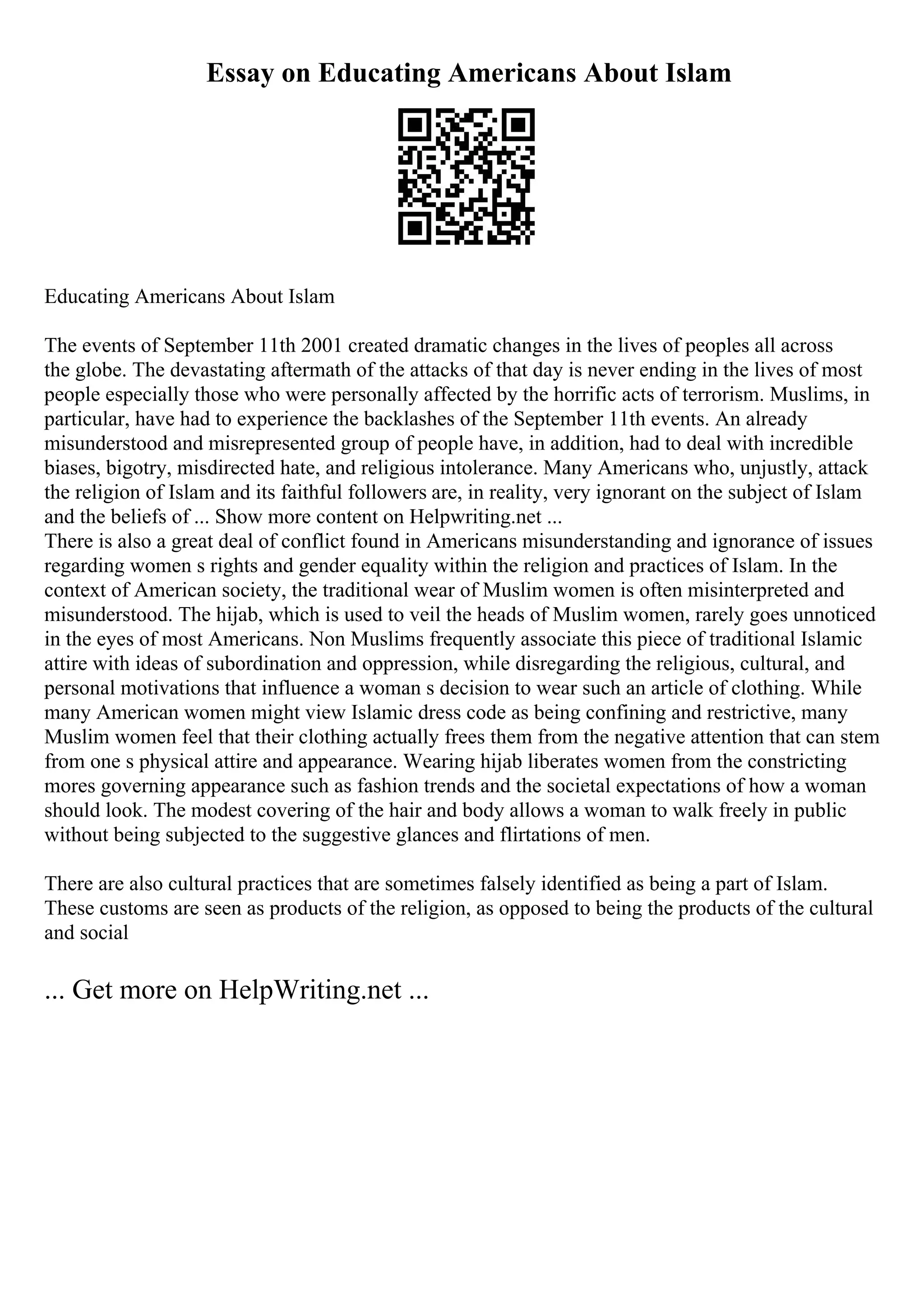 Essay on Educating Americans About Islam
Educating Americans About Islam
The events of September 11th 2001 created dramatic changes in the lives of peoples all across
the globe. The devastating aftermath of the attacks of that day is never ending in the lives of most
people especially those who were personally affected by the horrific acts of terrorism. Muslims, in
particular, have had to experience the backlashes of the September 11th events. An already
misunderstood and misrepresented group of people have, in addition, had to deal with incredible
biases, bigotry, misdirected hate, and religious intolerance. Many Americans who, unjustly, attack
the religion of Islam and its faithful followers are, in reality, very ignorant on the subject of Islam
and the beliefs of ... Show more content on Helpwriting.net ...
There is also a great deal of conflict found in Americans misunderstanding and ignorance of issues
regarding women s rights and gender equality within the religion and practices of Islam. In the
context of American society, the traditional wear of Muslim women is often misinterpreted and
misunderstood. The hijab, which is used to veil the heads of Muslim women, rarely goes unnoticed
in the eyes of most Americans. Non Muslims frequently associate this piece of traditional Islamic
attire with ideas of subordination and oppression, while disregarding the religious, cultural, and
personal motivations that influence a woman s decision to wear such an article of clothing. While
many American women might view Islamic dress code as being confining and restrictive, many
Muslim women feel that their clothing actually frees them from the negative attention that can stem
from one s physical attire and appearance. Wearing hijab liberates women from the constricting
mores governing appearance such as fashion trends and the societal expectations of how a woman
should look. The modest covering of the hair and body allows a woman to walk freely in public
without being subjected to the suggestive glances and flirtations of men.
There are also cultural practices that are sometimes falsely identified as being a part of Islam.
These customs are seen as products of the religion, as opposed to being the products of the cultural
and social
... Get more on HelpWriting.net ...
 
