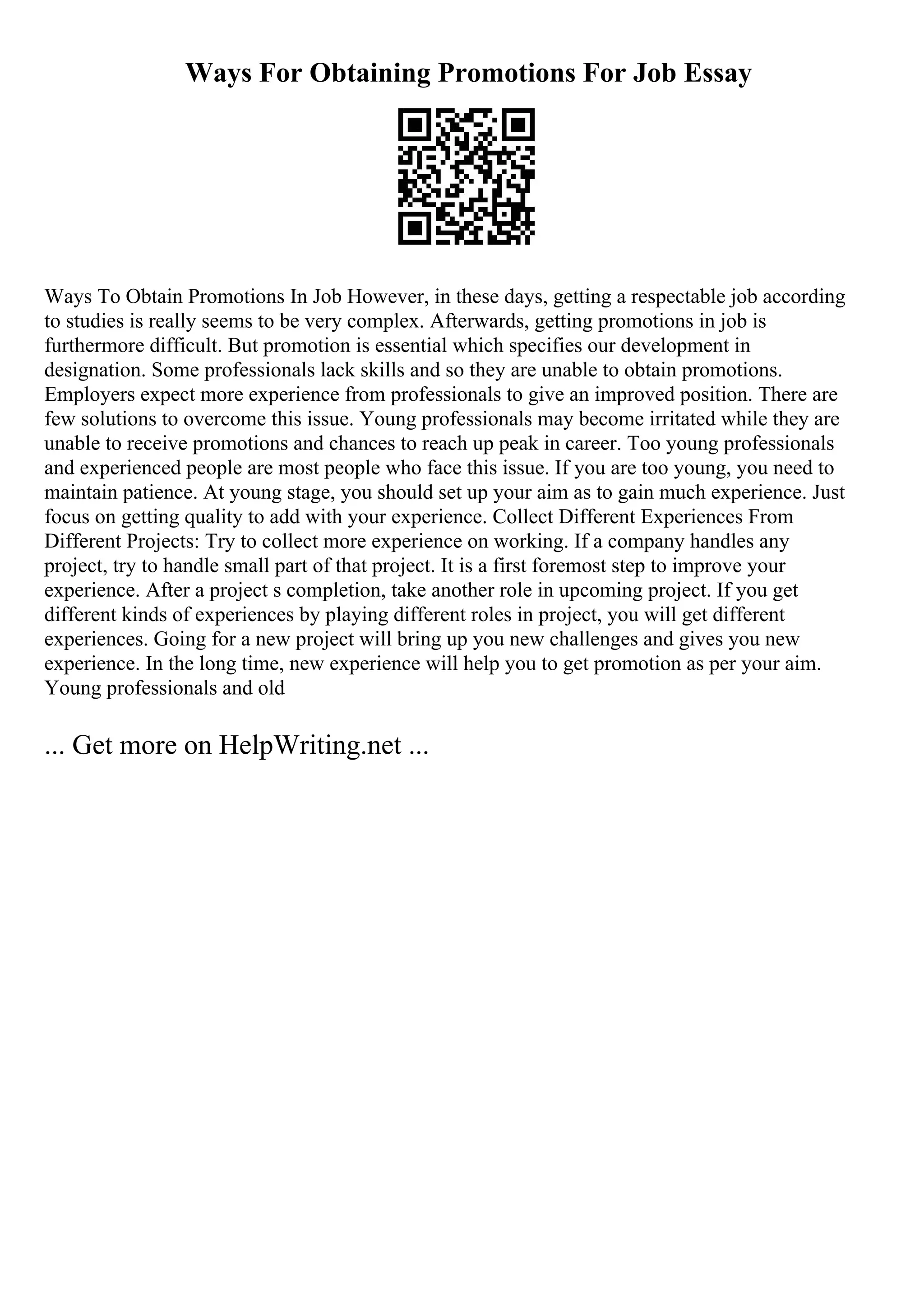Ways For Obtaining Promotions For Job Essay
Ways To Obtain Promotions In Job However, in these days, getting a respectable job according
to studies is really seems to be very complex. Afterwards, getting promotions in job is
furthermore difficult. But promotion is essential which specifies our development in
designation. Some professionals lack skills and so they are unable to obtain promotions.
Employers expect more experience from professionals to give an improved position. There are
few solutions to overcome this issue. Young professionals may become irritated while they are
unable to receive promotions and chances to reach up peak in career. Too young professionals
and experienced people are most people who face this issue. If you are too young, you need to
maintain patience. At young stage, you should set up your aim as to gain much experience. Just
focus on getting quality to add with your experience. Collect Different Experiences From
Different Projects: Try to collect more experience on working. If a company handles any
project, try to handle small part of that project. It is a first foremost step to improve your
experience. After a project s completion, take another role in upcoming project. If you get
different kinds of experiences by playing different roles in project, you will get different
experiences. Going for a new project will bring up you new challenges and gives you new
experience. In the long time, new experience will help you to get promotion as per your aim.
Young professionals and old
... Get more on HelpWriting.net ...
 