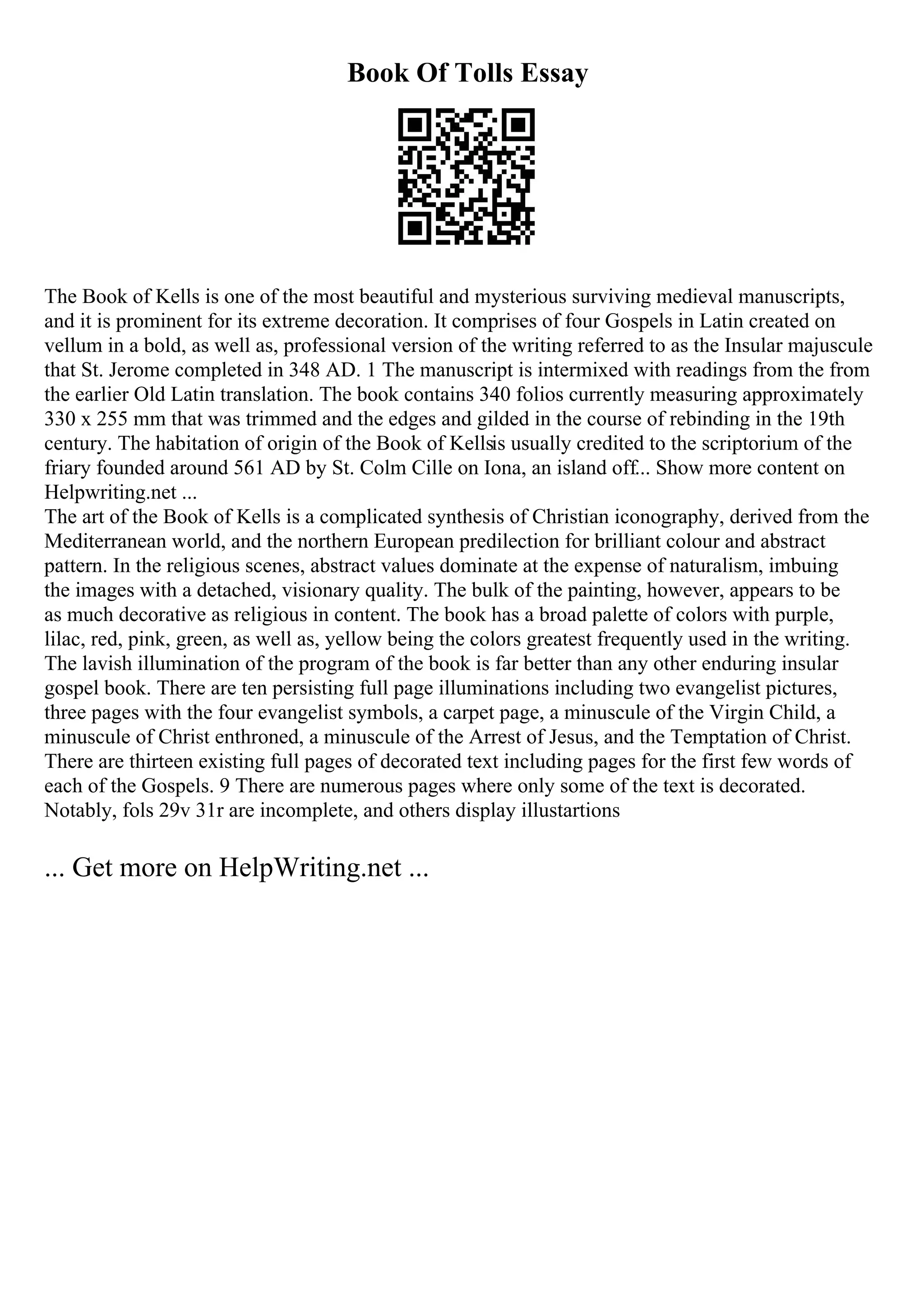Book Of Tolls Essay
The Book of Kells is one of the most beautiful and mysterious surviving medieval manuscripts,
and it is prominent for its extreme decoration. It comprises of four Gospels in Latin created on
vellum in a bold, as well as, professional version of the writing referred to as the Insular majuscule
that St. Jerome completed in 348 AD. 1 The manuscript is intermixed with readings from the from
the earlier Old Latin translation. The book contains 340 folios currently measuring approximately
330 x 255 mm that was trimmed and the edges and gilded in the course of rebinding in the 19th
century. The habitation of origin of the Book of Kellsis usually credited to the scriptorium of the
friary founded around 561 AD by St. Colm Cille on Iona, an island off... Show more content on
Helpwriting.net ...
The art of the Book of Kells is a complicated synthesis of Christian iconography, derived from the
Mediterranean world, and the northern European predilection for brilliant colour and abstract
pattern. In the religious scenes, abstract values dominate at the expense of naturalism, imbuing
the images with a detached, visionary quality. The bulk of the painting, however, appears to be
as much decorative as religious in content. The book has a broad palette of colors with purple,
lilac, red, pink, green, as well as, yellow being the colors greatest frequently used in the writing.
The lavish illumination of the program of the book is far better than any other enduring insular
gospel book. There are ten persisting full page illuminations including two evangelist pictures,
three pages with the four evangelist symbols, a carpet page, a minuscule of the Virgin Child, a
minuscule of Christ enthroned, a minuscule of the Arrest of Jesus, and the Temptation of Christ.
There are thirteen existing full pages of decorated text including pages for the first few words of
each of the Gospels. 9 There are numerous pages where only some of the text is decorated.
Notably, fols 29v 31r are incomplete, and others display illustartions
... Get more on HelpWriting.net ...
 