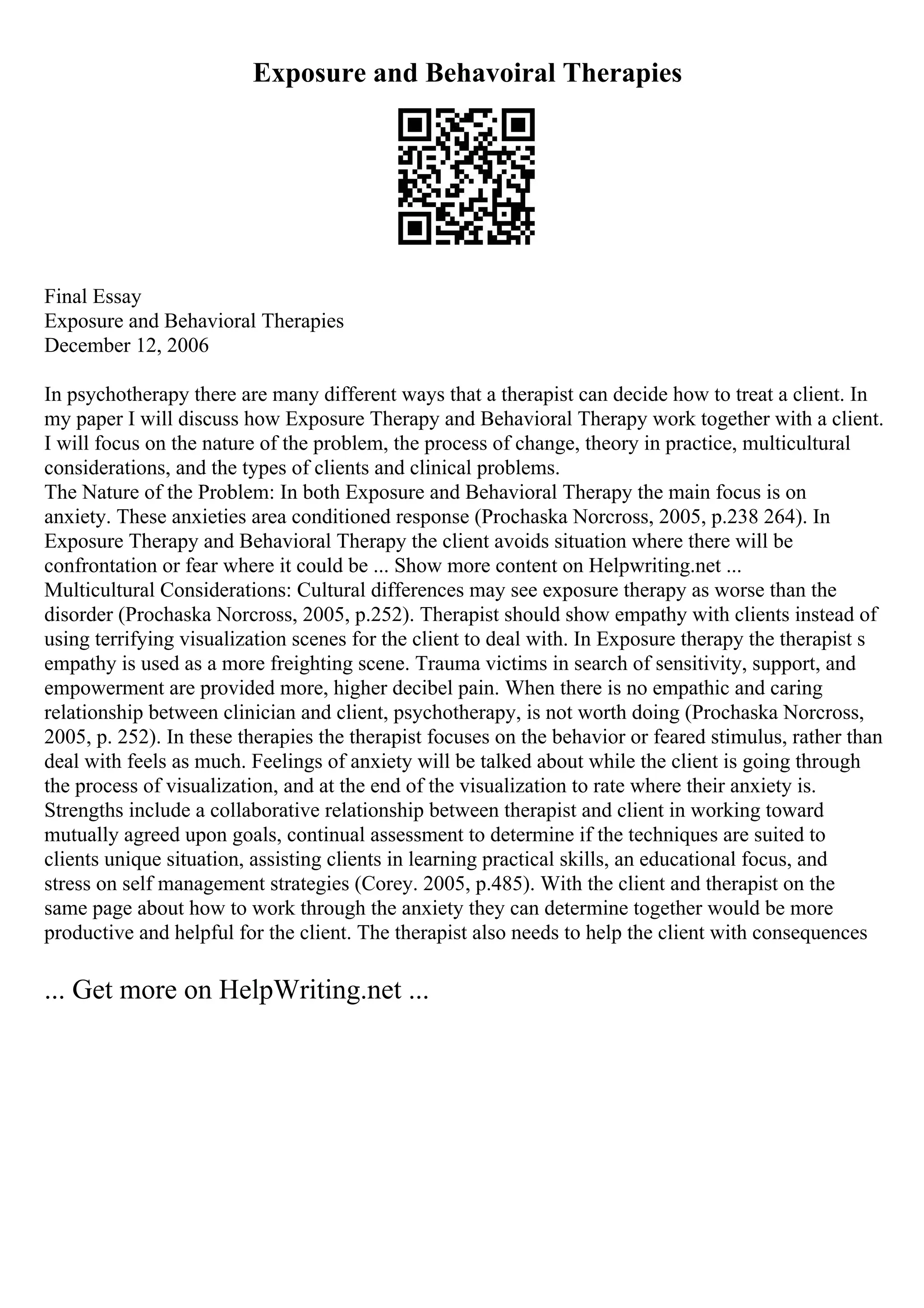 Exposure and Behavoiral Therapies
Final Essay
Exposure and Behavioral Therapies
December 12, 2006
In psychotherapy there are many different ways that a therapist can decide how to treat a client. In
my paper I will discuss how Exposure Therapy and Behavioral Therapy work together with a client.
I will focus on the nature of the problem, the process of change, theory in practice, multicultural
considerations, and the types of clients and clinical problems.
The Nature of the Problem: In both Exposure and Behavioral Therapy the main focus is on
anxiety. These anxieties area conditioned response (Prochaska Norcross, 2005, p.238 264). In
Exposure Therapy and Behavioral Therapy the client avoids situation where there will be
confrontation or fear where it could be ... Show more content on Helpwriting.net ...
Multicultural Considerations: Cultural differences may see exposure therapy as worse than the
disorder (Prochaska Norcross, 2005, p.252). Therapist should show empathy with clients instead of
using terrifying visualization scenes for the client to deal with. In Exposure therapy the therapist s
empathy is used as a more freighting scene. Trauma victims in search of sensitivity, support, and
empowerment are provided more, higher decibel pain. When there is no empathic and caring
relationship between clinician and client, psychotherapy, is not worth doing (Prochaska Norcross,
2005, p. 252). In these therapies the therapist focuses on the behavior or feared stimulus, rather than
deal with feels as much. Feelings of anxiety will be talked about while the client is going through
the process of visualization, and at the end of the visualization to rate where their anxiety is.
Strengths include a collaborative relationship between therapist and client in working toward
mutually agreed upon goals, continual assessment to determine if the techniques are suited to
clients unique situation, assisting clients in learning practical skills, an educational focus, and
stress on self management strategies (Corey. 2005, p.485). With the client and therapist on the
same page about how to work through the anxiety they can determine together would be more
productive and helpful for the client. The therapist also needs to help the client with consequences
... Get more on HelpWriting.net ...
 