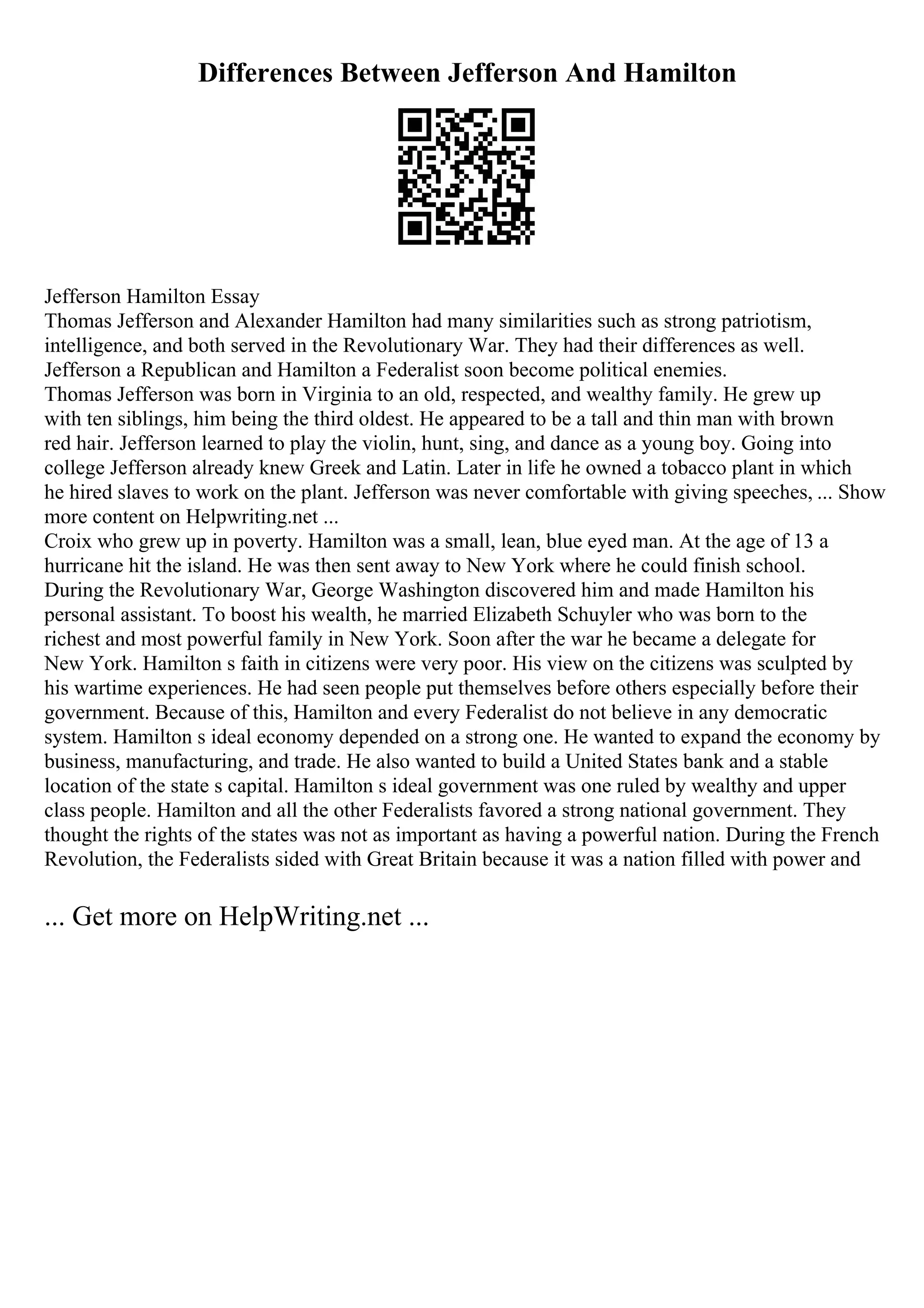 Differences Between Jefferson And Hamilton
Jefferson Hamilton Essay
Thomas Jefferson and Alexander Hamilton had many similarities such as strong patriotism,
intelligence, and both served in the Revolutionary War. They had their differences as well.
Jefferson a Republican and Hamilton a Federalist soon become political enemies.
Thomas Jefferson was born in Virginia to an old, respected, and wealthy family. He grew up
with ten siblings, him being the third oldest. He appeared to be a tall and thin man with brown
red hair. Jefferson learned to play the violin, hunt, sing, and dance as a young boy. Going into
college Jefferson already knew Greek and Latin. Later in life he owned a tobacco plant in which
he hired slaves to work on the plant. Jefferson was never comfortable with giving speeches, ... Show
more content on Helpwriting.net ...
Croix who grew up in poverty. Hamilton was a small, lean, blue eyed man. At the age of 13 a
hurricane hit the island. He was then sent away to New York where he could finish school.
During the Revolutionary War, George Washington discovered him and made Hamilton his
personal assistant. To boost his wealth, he married Elizabeth Schuyler who was born to the
richest and most powerful family in New York. Soon after the war he became a delegate for
New York. Hamilton s faith in citizens were very poor. His view on the citizens was sculpted by
his wartime experiences. He had seen people put themselves before others especially before their
government. Because of this, Hamilton and every Federalist do not believe in any democratic
system. Hamilton s ideal economy depended on a strong one. He wanted to expand the economy by
business, manufacturing, and trade. He also wanted to build a United States bank and a stable
location of the state s capital. Hamilton s ideal government was one ruled by wealthy and upper
class people. Hamilton and all the other Federalists favored a strong national government. They
thought the rights of the states was not as important as having a powerful nation. During the French
Revolution, the Federalists sided with Great Britain because it was a nation filled with power and
... Get more on HelpWriting.net ...
 