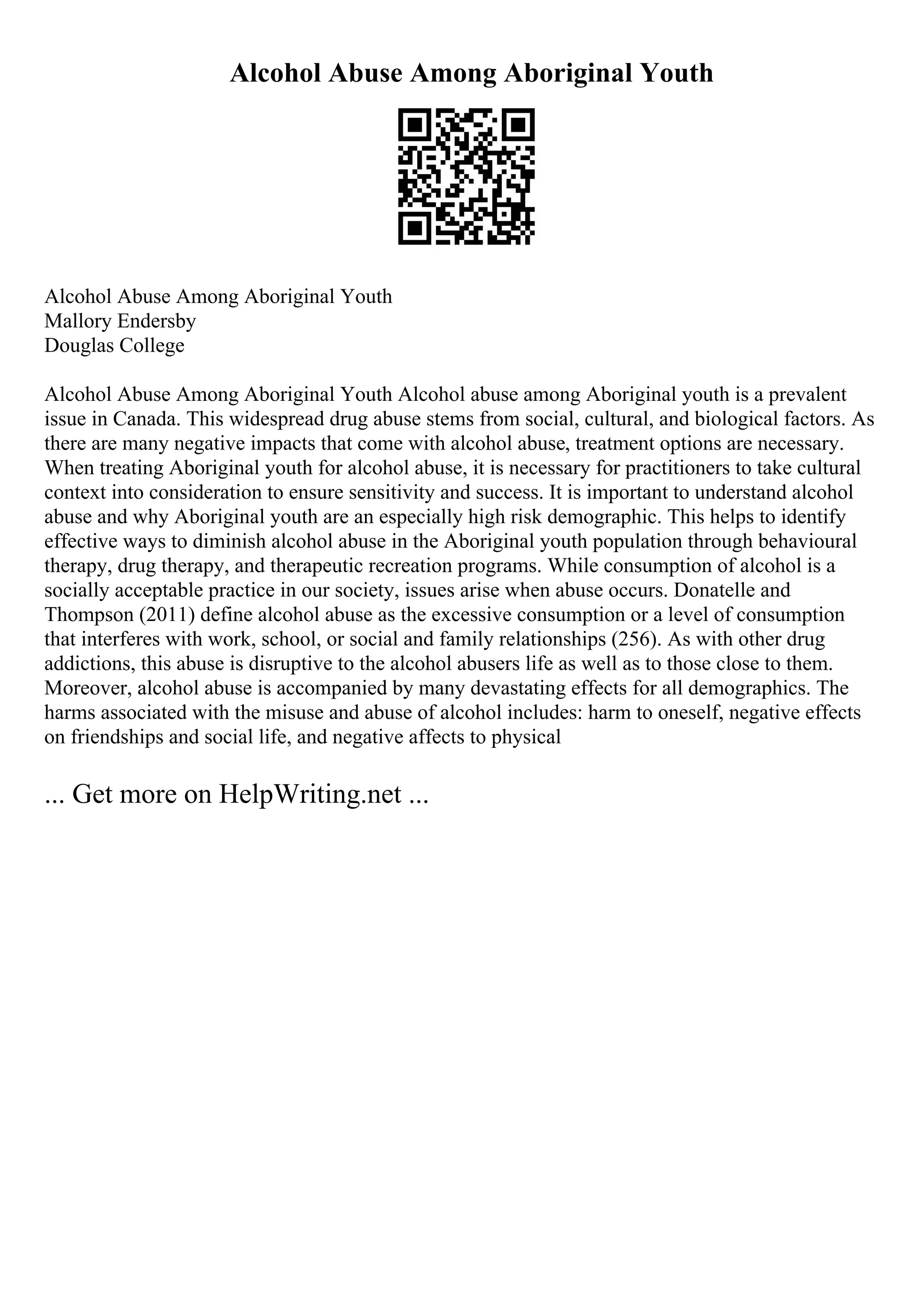 Alcohol Abuse Among Aboriginal Youth
Alcohol Abuse Among Aboriginal Youth
Mallory Endersby
Douglas College
Alcohol Abuse Among Aboriginal Youth Alcohol abuse among Aboriginal youth is a prevalent
issue in Canada. This widespread drug abuse stems from social, cultural, and biological factors. As
there are many negative impacts that come with alcohol abuse, treatment options are necessary.
When treating Aboriginal youth for alcohol abuse, it is necessary for practitioners to take cultural
context into consideration to ensure sensitivity and success. It is important to understand alcohol
abuse and why Aboriginal youth are an especially high risk demographic. This helps to identify
effective ways to diminish alcohol abuse in the Aboriginal youth population through behavioural
therapy, drug therapy, and therapeutic recreation programs. While consumption of alcohol is a
socially acceptable practice in our society, issues arise when abuse occurs. Donatelle and
Thompson (2011) define alcohol abuse as the excessive consumption or a level of consumption
that interferes with work, school, or social and family relationships (256). As with other drug
addictions, this abuse is disruptive to the alcohol abusers life as well as to those close to them.
Moreover, alcohol abuse is accompanied by many devastating effects for all demographics. The
harms associated with the misuse and abuse of alcohol includes: harm to oneself, negative effects
on friendships and social life, and negative affects to physical
... Get more on HelpWriting.net ...
 