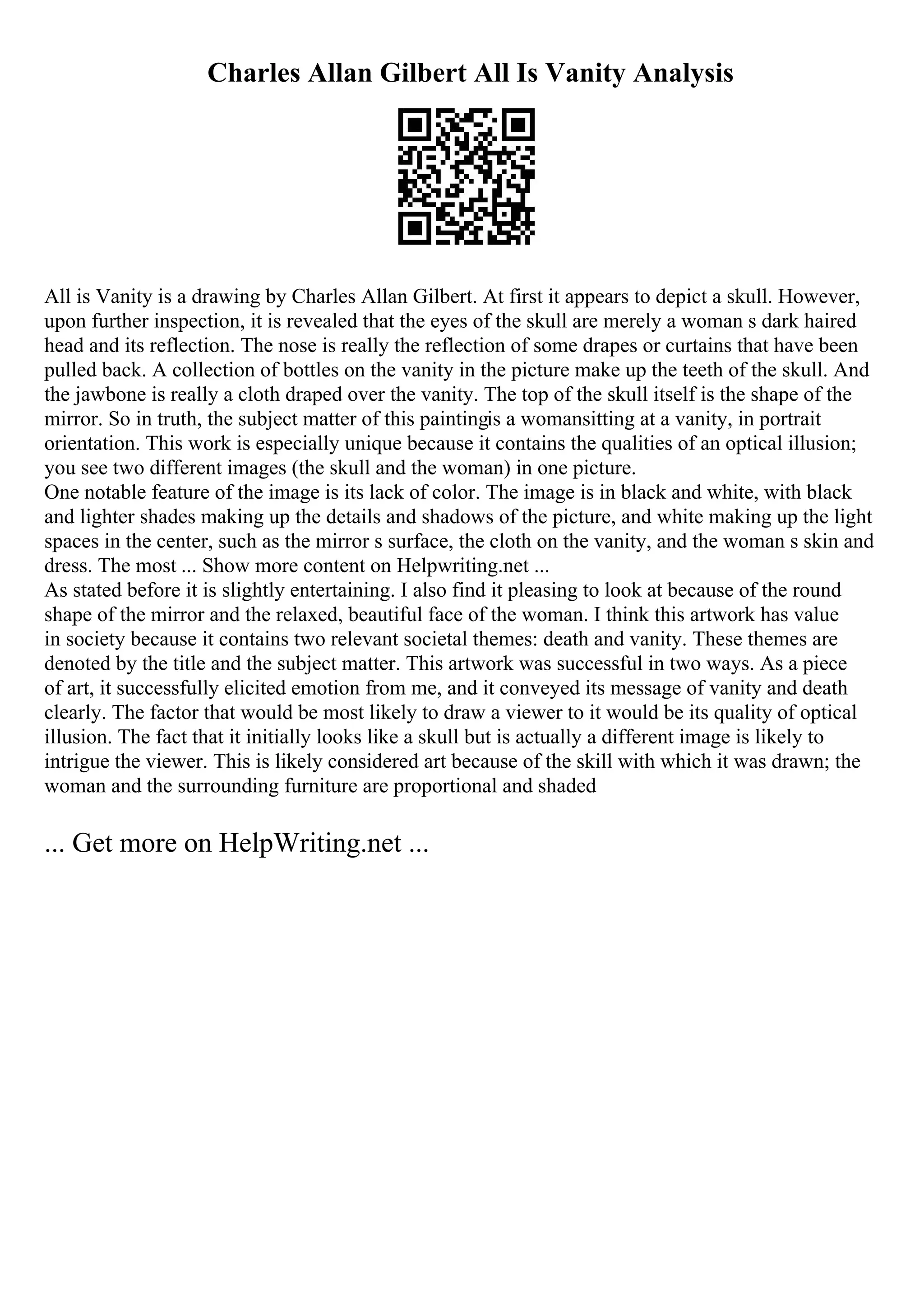Charles Allan Gilbert All Is Vanity Analysis
All is Vanity is a drawing by Charles Allan Gilbert. At first it appears to depict a skull. However,
upon further inspection, it is revealed that the eyes of the skull are merely a woman s dark haired
head and its reflection. The nose is really the reflection of some drapes or curtains that have been
pulled back. A collection of bottles on the vanity in the picture make up the teeth of the skull. And
the jawbone is really a cloth draped over the vanity. The top of the skull itself is the shape of the
mirror. So in truth, the subject matter of this paintingis a womansitting at a vanity, in portrait
orientation. This work is especially unique because it contains the qualities of an optical illusion;
you see two different images (the skull and the woman) in one picture.
One notable feature of the image is its lack of color. The image is in black and white, with black
and lighter shades making up the details and shadows of the picture, and white making up the light
spaces in the center, such as the mirror s surface, the cloth on the vanity, and the woman s skin and
dress. The most ... Show more content on Helpwriting.net ...
As stated before it is slightly entertaining. I also find it pleasing to look at because of the round
shape of the mirror and the relaxed, beautiful face of the woman. I think this artwork has value
in society because it contains two relevant societal themes: death and vanity. These themes are
denoted by the title and the subject matter. This artwork was successful in two ways. As a piece
of art, it successfully elicited emotion from me, and it conveyed its message of vanity and death
clearly. The factor that would be most likely to draw a viewer to it would be its quality of optical
illusion. The fact that it initially looks like a skull but is actually a different image is likely to
intrigue the viewer. This is likely considered art because of the skill with which it was drawn; the
woman and the surrounding furniture are proportional and shaded
... Get more on HelpWriting.net ...
 