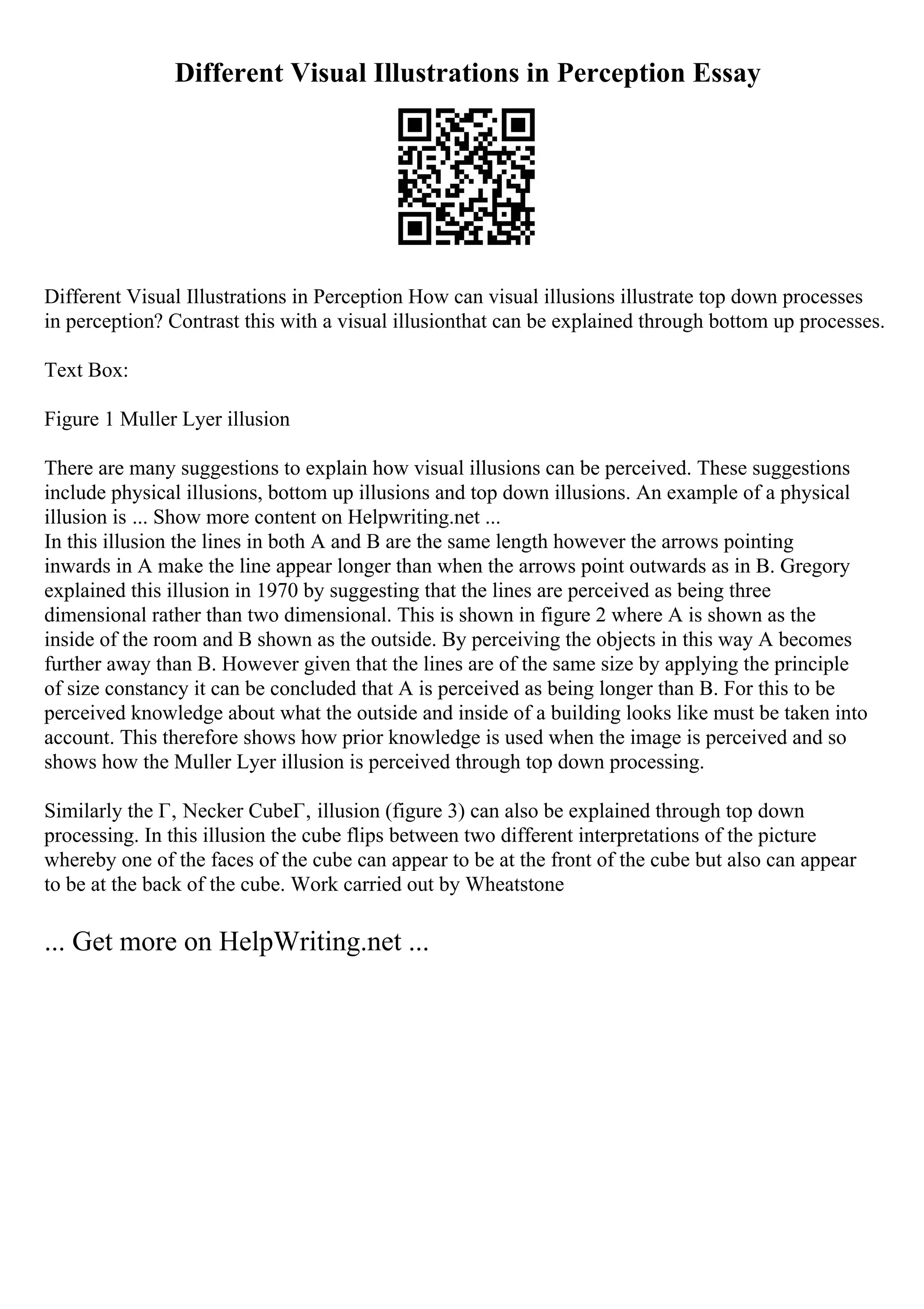 Different Visual Illustrations in Perception Essay
Different Visual Illustrations in Perception How can visual illusions illustrate top down processes
in perception? Contrast this with a visual illusionthat can be explained through bottom up processes.
Text Box:
Figure 1 Muller Lyer illusion
There are many suggestions to explain how visual illusions can be perceived. These suggestions
include physical illusions, bottom up illusions and top down illusions. An example of a physical
illusion is ... Show more content on Helpwriting.net ...
In this illusion the lines in both A and B are the same length however the arrows pointing
inwards in A make the line appear longer than when the arrows point outwards as in B. Gregory
explained this illusion in 1970 by suggesting that the lines are perceived as being three
dimensional rather than two dimensional. This is shown in figure 2 where A is shown as the
inside of the room and B shown as the outside. By perceiving the objects in this way A becomes
further away than B. However given that the lines are of the same size by applying the principle
of size constancy it can be concluded that A is perceived as being longer than B. For this to be
perceived knowledge about what the outside and inside of a building looks like must be taken into
account. This therefore shows how prior knowledge is used when the image is perceived and so
shows how the Muller Lyer illusion is perceived through top down processing.
Similarly the Г‚ Necker CubeГ‚ illusion (figure 3) can also be explained through top down
processing. In this illusion the cube flips between two different interpretations of the picture
whereby one of the faces of the cube can appear to be at the front of the cube but also can appear
to be at the back of the cube. Work carried out by Wheatstone
... Get more on HelpWriting.net ...
 