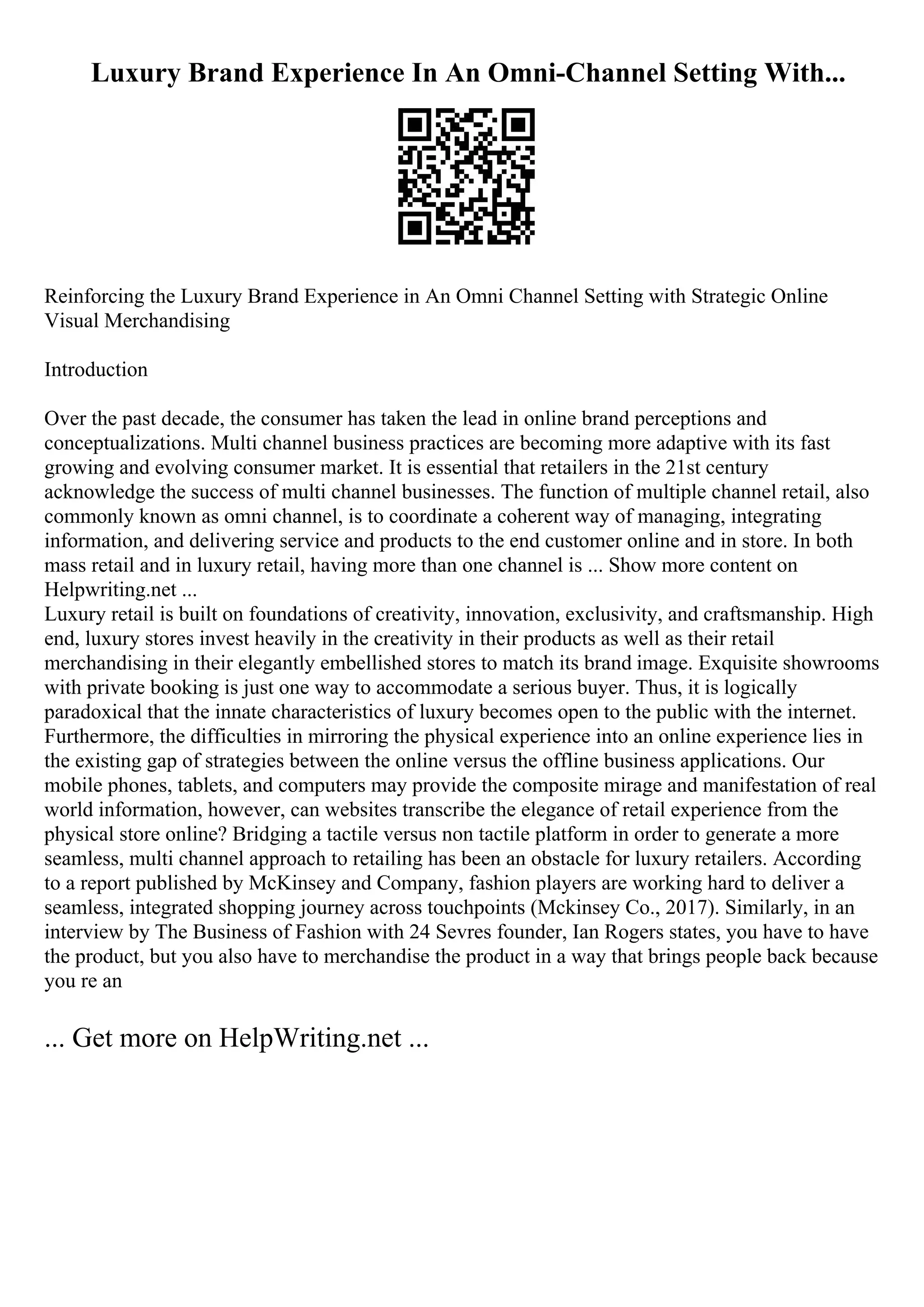 Luxury Brand Experience In An Omni-Channel Setting With...
Reinforcing the Luxury Brand Experience in An Omni Channel Setting with Strategic Online
Visual Merchandising
Introduction
Over the past decade, the consumer has taken the lead in online brand perceptions and
conceptualizations. Multi channel business practices are becoming more adaptive with its fast
growing and evolving consumer market. It is essential that retailers in the 21st century
acknowledge the success of multi channel businesses. The function of multiple channel retail, also
commonly known as omni channel, is to coordinate a coherent way of managing, integrating
information, and delivering service and products to the end customer online and in store. In both
mass retail and in luxury retail, having more than one channel is ... Show more content on
Helpwriting.net ...
Luxury retail is built on foundations of creativity, innovation, exclusivity, and craftsmanship. High
end, luxury stores invest heavily in the creativity in their products as well as their retail
merchandising in their elegantly embellished stores to match its brand image. Exquisite showrooms
with private booking is just one way to accommodate a serious buyer. Thus, it is logically
paradoxical that the innate characteristics of luxury becomes open to the public with the internet.
Furthermore, the difficulties in mirroring the physical experience into an online experience lies in
the existing gap of strategies between the online versus the offline business applications. Our
mobile phones, tablets, and computers may provide the composite mirage and manifestation of real
world information, however, can websites transcribe the elegance of retail experience from the
physical store online? Bridging a tactile versus non tactile platform in order to generate a more
seamless, multi channel approach to retailing has been an obstacle for luxury retailers. According
to a report published by McKinsey and Company, fashion players are working hard to deliver a
seamless, integrated shopping journey across touchpoints (Mckinsey Co., 2017). Similarly, in an
interview by The Business of Fashion with 24 Sevres founder, Ian Rogers states, you have to have
the product, but you also have to merchandise the product in a way that brings people back because
you re an
... Get more on HelpWriting.net ...
 