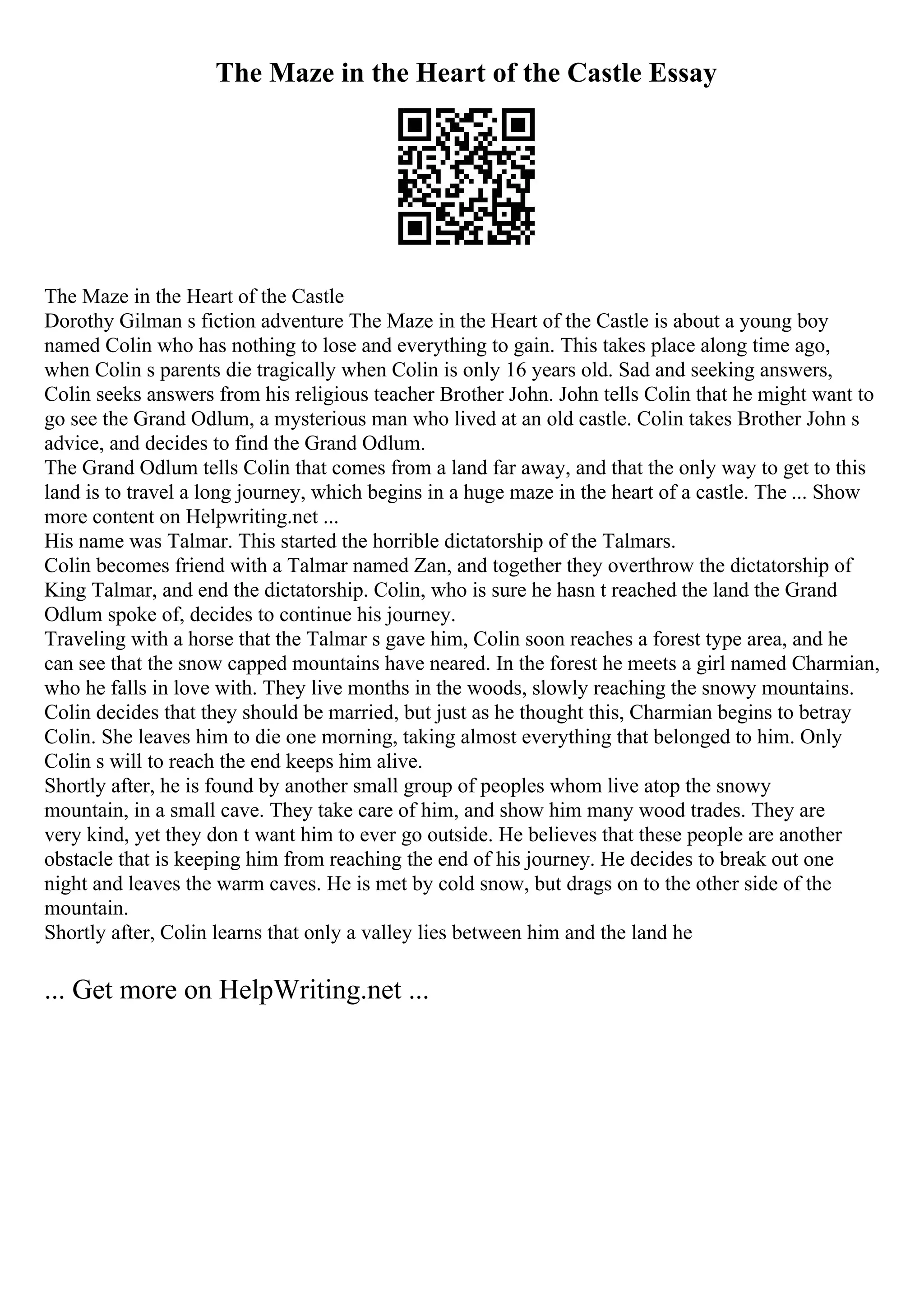 The Maze in the Heart of the Castle Essay
The Maze in the Heart of the Castle
Dorothy Gilman s fiction adventure The Maze in the Heart of the Castle is about a young boy
named Colin who has nothing to lose and everything to gain. This takes place along time ago,
when Colin s parents die tragically when Colin is only 16 years old. Sad and seeking answers,
Colin seeks answers from his religious teacher Brother John. John tells Colin that he might want to
go see the Grand Odlum, a mysterious man who lived at an old castle. Colin takes Brother John s
advice, and decides to find the Grand Odlum.
The Grand Odlum tells Colin that comes from a land far away, and that the only way to get to this
land is to travel a long journey, which begins in a huge maze in the heart of a castle. The ... Show
more content on Helpwriting.net ...
His name was Talmar. This started the horrible dictatorship of the Talmars.
Colin becomes friend with a Talmar named Zan, and together they overthrow the dictatorship of
King Talmar, and end the dictatorship. Colin, who is sure he hasn t reached the land the Grand
Odlum spoke of, decides to continue his journey.
Traveling with a horse that the Talmar s gave him, Colin soon reaches a forest type area, and he
can see that the snow capped mountains have neared. In the forest he meets a girl named Charmian,
who he falls in love with. They live months in the woods, slowly reaching the snowy mountains.
Colin decides that they should be married, but just as he thought this, Charmian begins to betray
Colin. She leaves him to die one morning, taking almost everything that belonged to him. Only
Colin s will to reach the end keeps him alive.
Shortly after, he is found by another small group of peoples whom live atop the snowy
mountain, in a small cave. They take care of him, and show him many wood trades. They are
very kind, yet they don t want him to ever go outside. He believes that these people are another
obstacle that is keeping him from reaching the end of his journey. He decides to break out one
night and leaves the warm caves. He is met by cold snow, but drags on to the other side of the
mountain.
Shortly after, Colin learns that only a valley lies between him and the land he
... Get more on HelpWriting.net ...
 