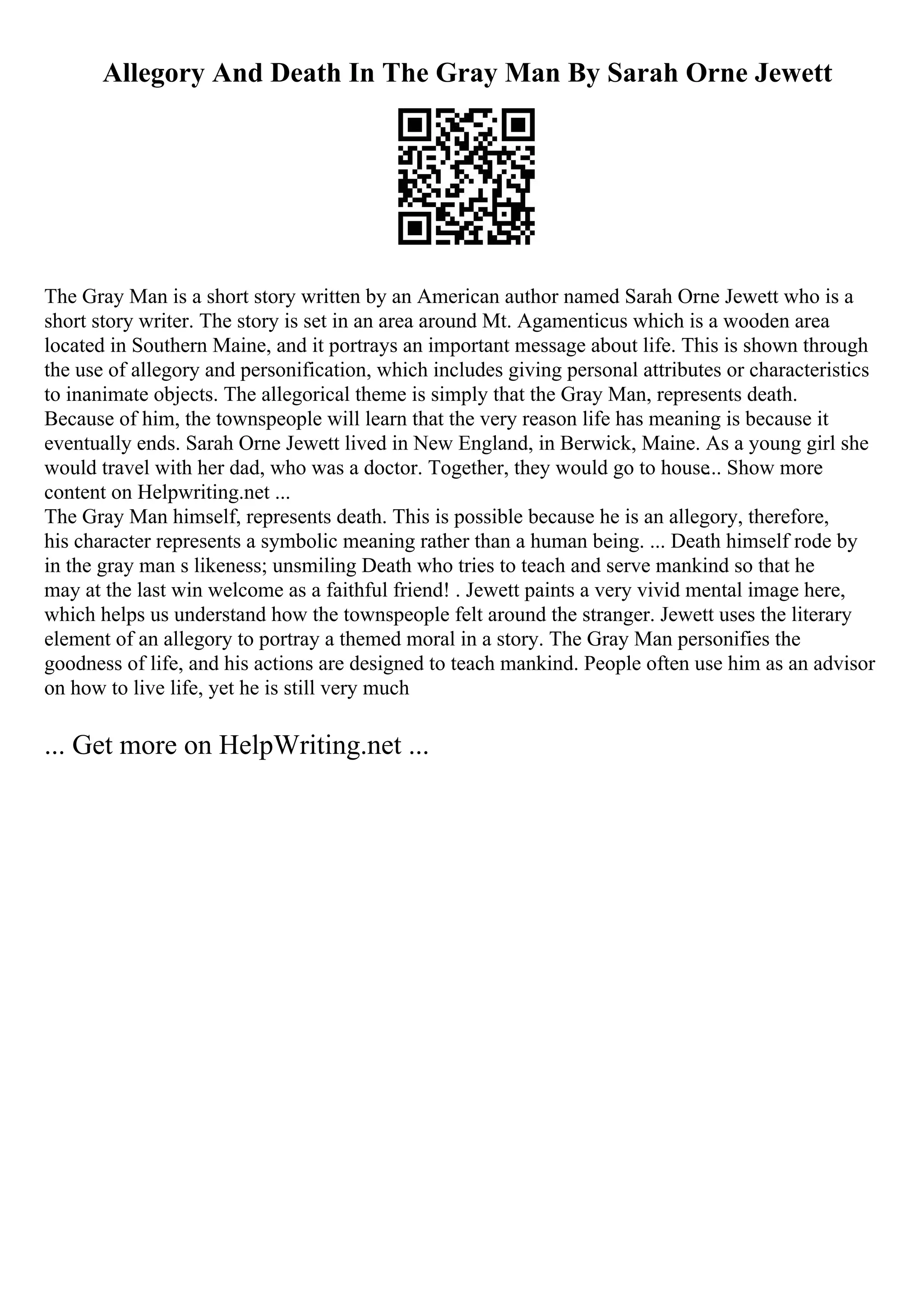 Allegory And Death In The Gray Man By Sarah Orne Jewett
The Gray Man is a short story written by an American author named Sarah Orne Jewett who is a
short story writer. The story is set in an area around Mt. Agamenticus which is a wooden area
located in Southern Maine, and it portrays an important message about life. This is shown through
the use of allegory and personification, which includes giving personal attributes or characteristics
to inanimate objects. The allegorical theme is simply that the Gray Man, represents death.
Because of him, the townspeople will learn that the very reason life has meaning is because it
eventually ends. Sarah Orne Jewett lived in New England, in Berwick, Maine. As a young girl she
would travel with her dad, who was a doctor. Together, they would go to house... Show more
content on Helpwriting.net ...
The Gray Man himself, represents death. This is possible because he is an allegory, therefore,
his character represents a symbolic meaning rather than a human being. ... Death himself rode by
in the gray man s likeness; unsmiling Death who tries to teach and serve mankind so that he
may at the last win welcome as a faithful friend! . Jewett paints a very vivid mental image here,
which helps us understand how the townspeople felt around the stranger. Jewett uses the literary
element of an allegory to portray a themed moral in a story. The Gray Man personifies the
goodness of life, and his actions are designed to teach mankind. People often use him as an advisor
on how to live life, yet he is still very much
... Get more on HelpWriting.net ...
 